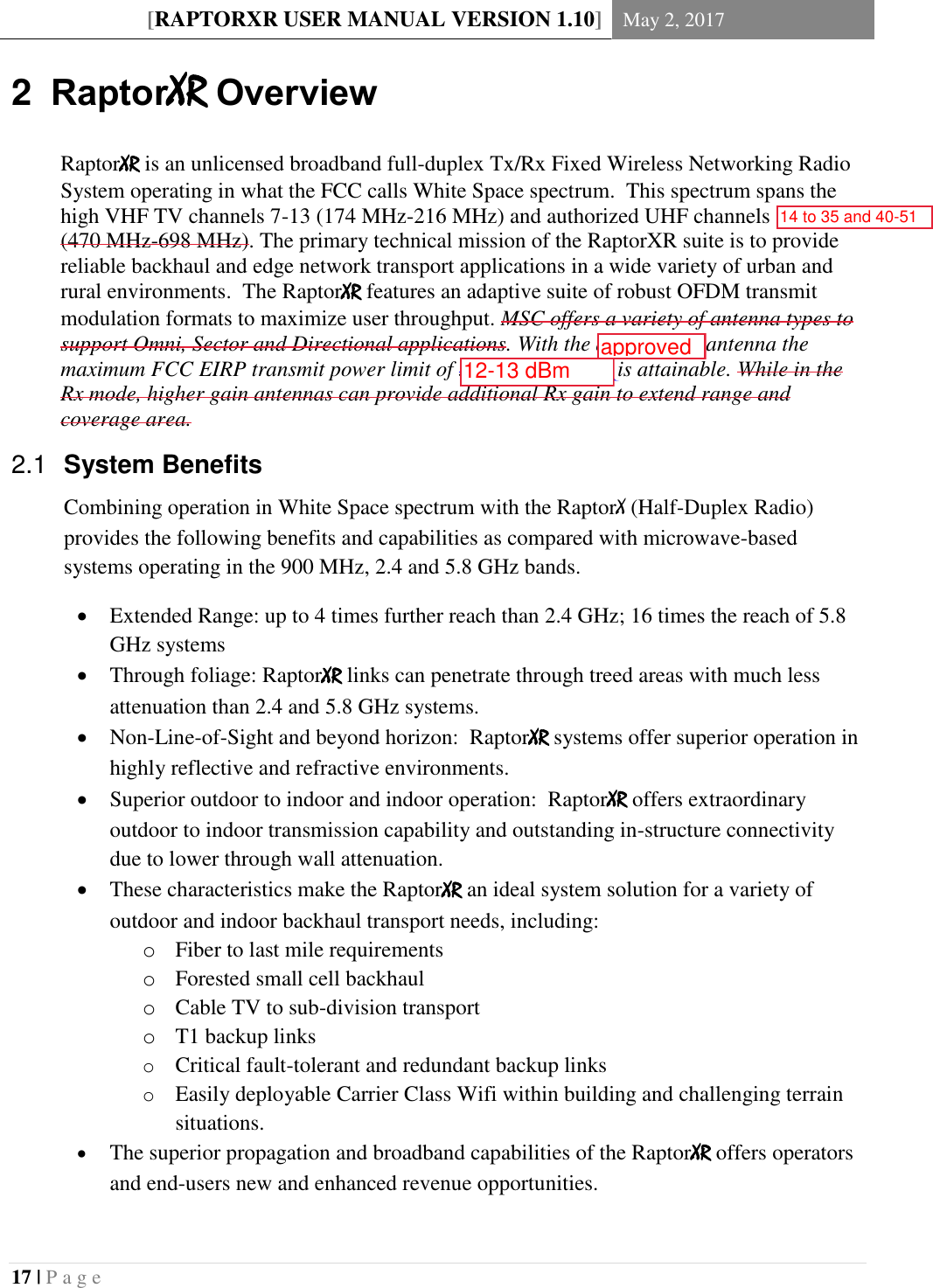 [RAPTORXR USER MANUAL VERSION 1.10] May 2, 2017  17 | P a g e   2  RaptorXR Overview RaptorXR is an unlicensed broadband full-duplex Tx/Rx Fixed Wireless Networking Radio System operating in what the FCC calls White Space spectrum.  This spectrum spans the high VHF TV channels 7-13 (174 MHz-216 MHz) and authorized UHF channels 14-51 (470 MHz-698 MHz). The primary technical mission of the RaptorXR suite is to provide reliable backhaul and edge network transport applications in a wide variety of urban and rural environments.  The RaptorXR features an adaptive suite of robust OFDM transmit modulation formats to maximize user throughput. MSC offers a variety of antenna types to support Omni, Sector and Directional applications. With the appropriate antenna the maximum FCC EIRP transmit power limit of 36 dBm (4 Watts) is attainable. While in the Rx mode, higher gain antennas can provide additional Rx gain to extend range and coverage area.  System Benefits  2.1Combining operation in White Space spectrum with the RaptorX (Half-Duplex Radio) provides the following benefits and capabilities as compared with microwave-based systems operating in the 900 MHz, 2.4 and 5.8 GHz bands.  Extended Range: up to 4 times further reach than 2.4 GHz; 16 times the reach of 5.8 GHz systems  Through foliage: RaptorXR links can penetrate through treed areas with much less attenuation than 2.4 and 5.8 GHz systems.  Non-Line-of-Sight and beyond horizon:  RaptorXR systems offer superior operation in highly reflective and refractive environments.  Superior outdoor to indoor and indoor operation:  RaptorXR offers extraordinary outdoor to indoor transmission capability and outstanding in-structure connectivity due to lower through wall attenuation.  These characteristics make the RaptorXR an ideal system solution for a variety of outdoor and indoor backhaul transport needs, including: o Fiber to last mile requirements o Forested small cell backhaul o Cable TV to sub-division transport o T1 backup links o Critical fault-tolerant and redundant backup links o Easily deployable Carrier Class Wifi within building and challenging terrain situations.  The superior propagation and broadband capabilities of the RaptorXR offers operators and end-users new and enhanced revenue opportunities. 14 to 35 and 40-5112-13 dBmapproved