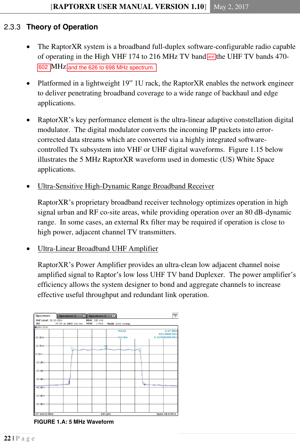 [RAPTORXR USER MANUAL VERSION 1.10] May 2, 2017  22 | P a g e    Theory of Operation 2.3.3 The RaptorXR system is a broadband full-duplex software-configurable radio capable of operating in the High VHF 174 to 216 MHz TV band or the UHF TV bands 470-698 MHz.  Platformed in a lightweight 19&rdquo; 1U rack, the RaptorXR enables the network engineer to deliver penetrating broadband coverage to a wide range of backhaul and edge applications.    RaptorXR&rsquo;s key performance element is the ultra-linear adaptive constellation digital modulator.  The digital modulator converts the incoming IP packets into error-corrected data streams which are converted via a highly integrated software-controlled Tx subsystem into VHF or UHF digital waveforms.  Figure 1.15 below illustrates the 5 MHz RaptorXR waveform used in domestic (US) White Space applications.  Ultra-Sensitive High-Dynamic Range Broadband Receiver RaptorXR&rsquo;s proprietary broadband receiver technology optimizes operation in high signal urban and RF co-site areas, while providing operation over an 80 dB-dynamic range.  In some cases, an external Rx filter may be required if operation is close to high power, adjacent channel TV transmitters.  Ultra-Linear Broadband UHF Amplifier RaptorXR&rsquo;s Power Amplifier provides an ultra-clean low adjacent channel noise amplified signal to Raptor&rsquo;s low loss UHF TV band Duplexer.  The power amplifier&rsquo;s efficiency allows the system designer to bond and aggregate channels to increase effective useful throughput and redundant link operation.       FIGURE 1.A: 5 MHz Waveform  and602and the 626 to 698 MHz spectrum.