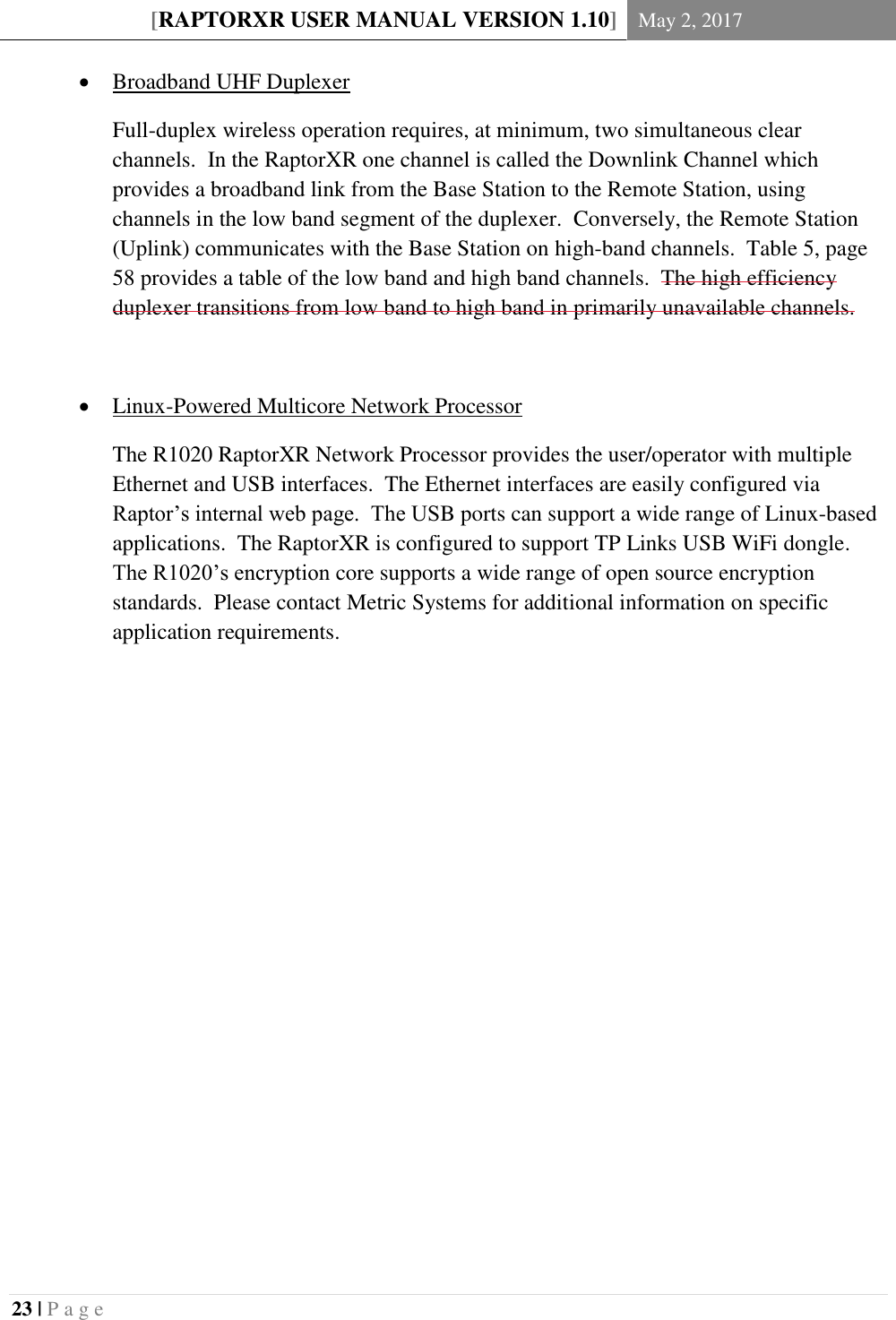 [RAPTORXR USER MANUAL VERSION 1.10] May 2, 2017  23 | P a g e    Broadband UHF Duplexer Full-duplex wireless operation requires, at minimum, two simultaneous clear channels.  In the RaptorXR one channel is called the Downlink Channel which provides a broadband link from the Base Station to the Remote Station, using channels in the low band segment of the duplexer.  Conversely, the Remote Station (Uplink) communicates with the Base Station on high-band channels.  Table 5, page 58 provides a table of the low band and high band channels.  The high efficiency duplexer transitions from low band to high band in primarily unavailable channels.   Linux-Powered Multicore Network Processor The R1020 RaptorXR Network Processor provides the user/operator with multiple Ethernet and USB interfaces.  The Ethernet interfaces are easily configured via Raptor&rsquo;s internal web page.  The USB ports can support a wide range of Linux-based applications.  The RaptorXR is configured to support TP Links USB WiFi dongle. The R1020&rsquo;s encryption core supports a wide range of open source encryption standards.  Please contact Metric Systems for additional information on specific application requirements.    