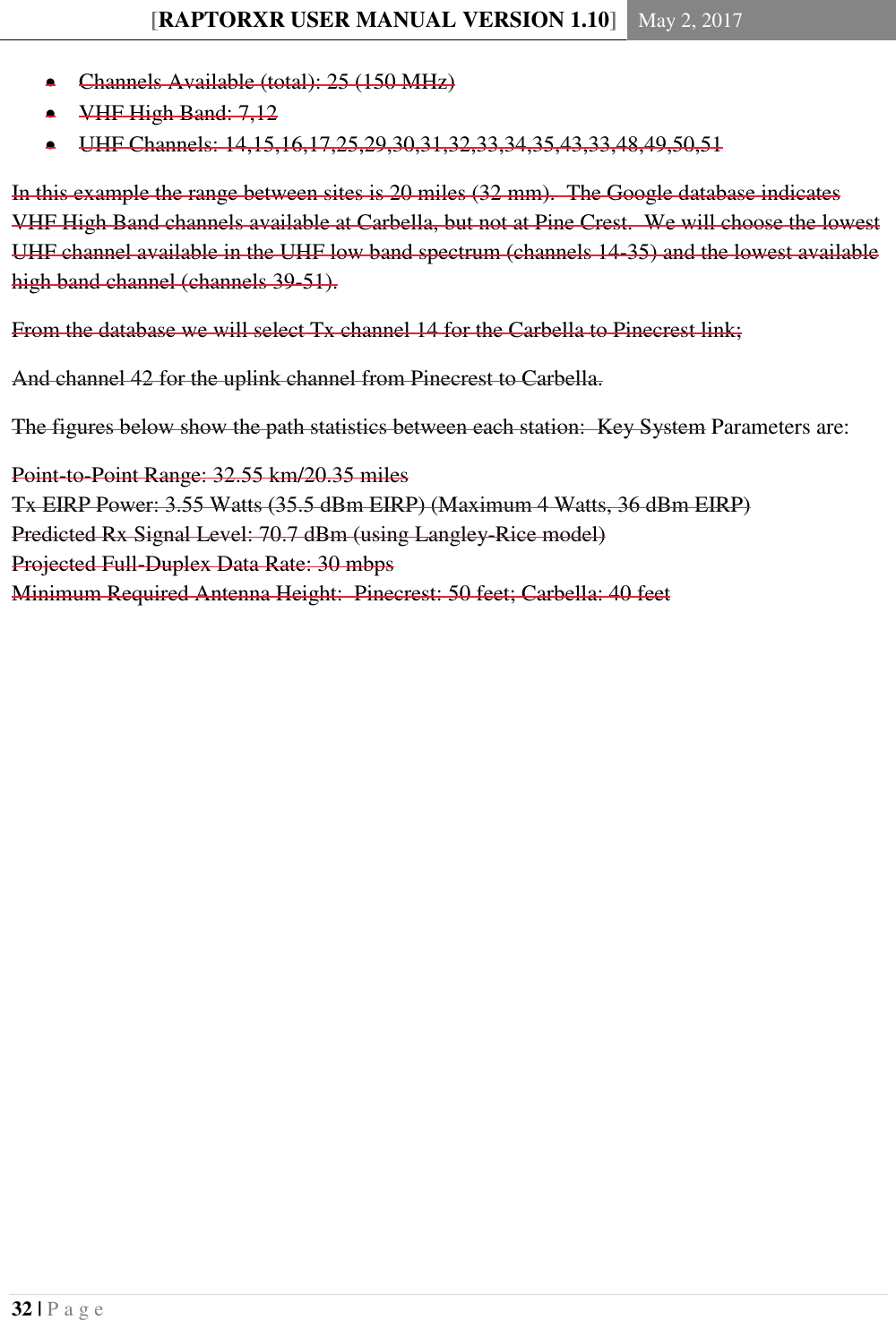 [RAPTORXR USER MANUAL VERSION 1.10] May 2, 2017  32 | P a g e    Channels Available (total): 25 (150 MHz)  VHF High Band: 7,12  UHF Channels: 14,15,16,17,25,29,30,31,32,33,34,35,43,33,48,49,50,51 In this example the range between sites is 20 miles (32 mm).  The Google database indicates VHF High Band channels available at Carbella, but not at Pine Crest.  We will choose the lowest UHF channel available in the UHF low band spectrum (channels 14-35) and the lowest available high band channel (channels 39-51). From the database we will select Tx channel 14 for the Carbella to Pinecrest link; And channel 42 for the uplink channel from Pinecrest to Carbella. The figures below show the path statistics between each station:  Key System Parameters are: Point-to-Point Range: 32.55 km/20.35 miles Tx EIRP Power: 3.55 Watts (35.5 dBm EIRP) (Maximum 4 Watts, 36 dBm EIRP) Predicted Rx Signal Level: 70.7 dBm (using Langley-Rice model) Projected Full-Duplex Data Rate: 30 mbps Minimum Required Antenna Height:  Pinecrest: 50 feet; Carbella: 40 feet    