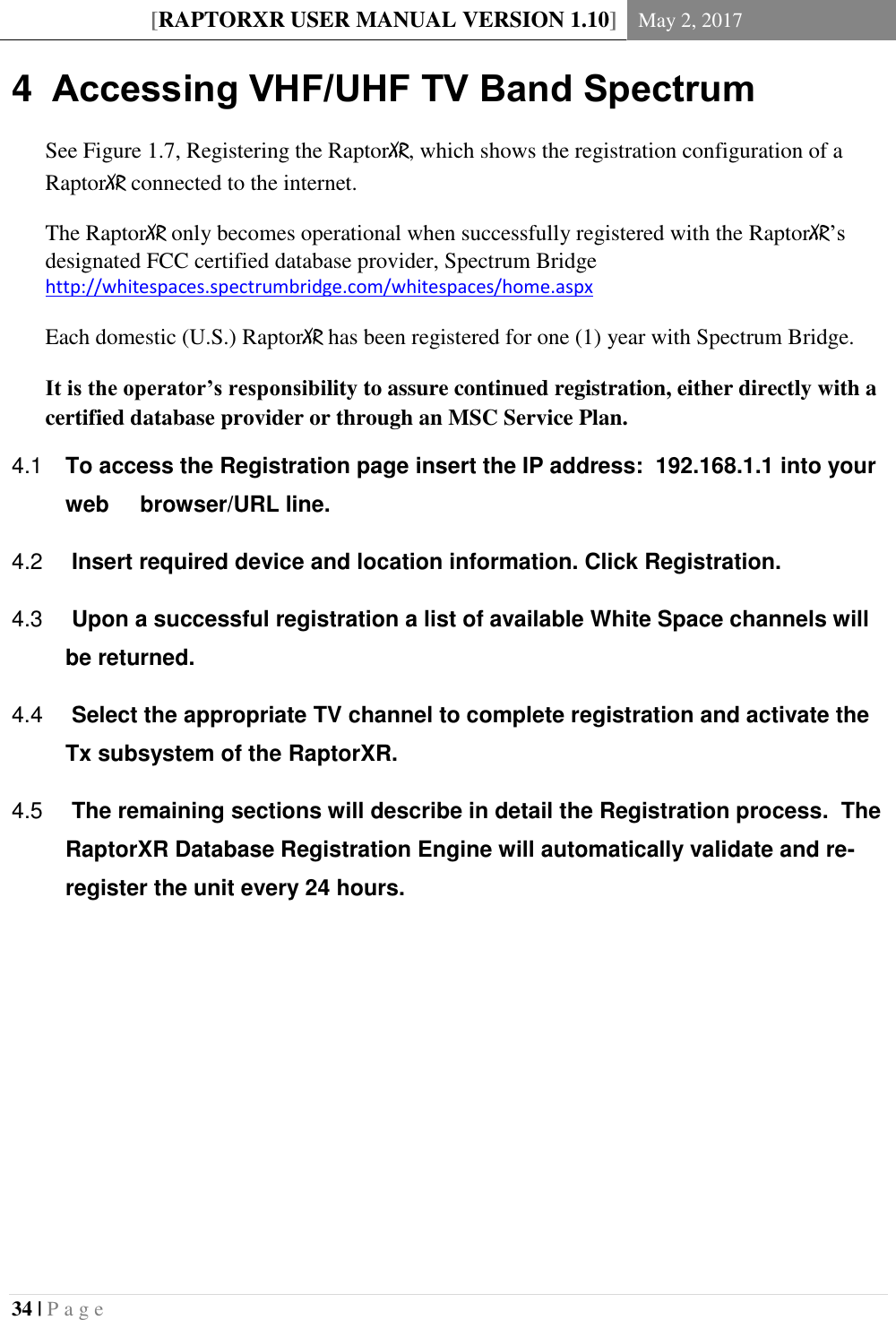 [RAPTORXR USER MANUAL VERSION 1.10] May 2, 2017  34 | P a g e   4  Accessing VHF/UHF TV Band Spectrum See Figure 1.7, Registering the RaptorXR, which shows the registration configuration of a RaptorXR connected to the internet. The RaptorXR only becomes operational when successfully registered with the RaptorXR’s designated FCC certified database provider, Spectrum Bridge http://whitespaces.spectrumbridge.com/whitespaces/home.aspx  Each domestic (U.S.) RaptorXR has been registered for one (1) year with Spectrum Bridge.  It is the operator’s responsibility to assure continued registration, either directly with a certified database provider or through an MSC Service Plan.  To access the Registration page insert the IP address:  192.168.1.1 into your 4.1web     browser/URL line.   Insert required device and location information. Click Registration. 4.2  Upon a successful registration a list of available White Space channels will 4.3be returned.    Select the appropriate TV channel to complete registration and activate the 4.4Tx subsystem of the RaptorXR.     The remaining sections will describe in detail the Registration process.  The 4.5RaptorXR Database Registration Engine will automatically validate and re-register the unit every 24 hours.     