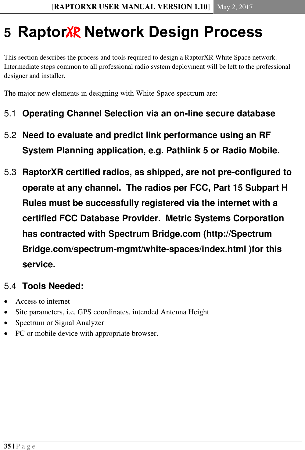 [RAPTORXR USER MANUAL VERSION 1.10] May 2, 2017  35 | P a g e   5  RaptorXR Network Design Process This section describes the process and tools required to design a RaptorXR White Space network. Intermediate steps common to all professional radio system deployment will be left to the professional designer and installer. The major new elements in designing with White Space spectrum are:  Operating Channel Selection via an on-line secure database 5.1 Need to evaluate and predict link performance using an RF 5.2System Planning application, e.g. Pathlink 5 or Radio Mobile.  RaptorXR certified radios, as shipped, are not pre-configured to 5.3operate at any channel.  The radios per FCC, Part 15 Subpart H Rules must be successfully registered via the internet with a certified FCC Database Provider.  Metric Systems Corporation has contracted with Spectrum Bridge.com (http://Spectrum Bridge.com/spectrum-mgmt/white-spaces/index.html )for this service.  Tools Needed: 5.4 Access to internet  Site parameters, i.e. GPS coordinates, intended Antenna Height  Spectrum or Signal Analyzer  PC or mobile device with appropriate browser.    