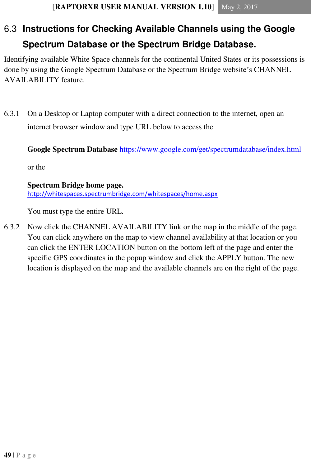 [RAPTORXR USER MANUAL VERSION 1.10] May 2, 2017  49 | P a g e    Instructions for Checking Available Channels using the Google 6.3Spectrum Database or the Spectrum Bridge Database. Identifying available White Space channels for the continental United States or its possessions is done by using the Google Spectrum Database or the Spectrum Bridge website&rsquo;s CHANNEL AVAILABILITY feature.    On a Desktop or Laptop computer with a direct connection to the internet, open an 6.3.1internet browser window and type URL below to access the  Google Spectrum Database https://www.google.com/get/spectrumdatabase/index.html   or the   Spectrum Bridge home page. http://whitespaces.spectrumbridge.com/whitespaces/home.aspx  You must type the entire URL.  Now click the CHANNEL AVAILABILITY link or the map in the middle of the page. 6.3.2You can click anywhere on the map to view channel availability at that location or you can click the ENTER LOCATION button on the bottom left of the page and enter the specific GPS coordinates in the popup window and click the APPLY button. The new location is displayed on the map and the available channels are on the right of the page.           