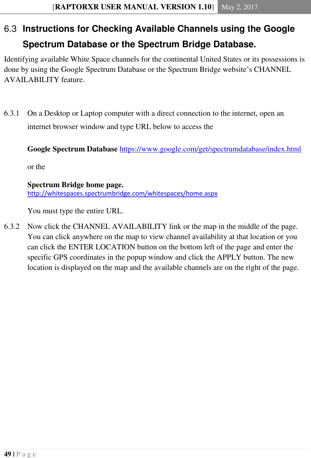 [RAPTORXR USER MANUAL VERSION 1.10] May 2, 2017  49 | P a g e    Instructions for Checking Available Channels using the Google 6.3Spectrum Database or the Spectrum Bridge Database. Identifying available White Space channels for the continental United States or its possessions is done by using the Google Spectrum Database or the Spectrum Bridge website’s CHANNEL AVAILABILITY feature.    On a Desktop or Laptop computer with a direct connection to the internet, open an 6.3.1internet browser window and type URL below to access the  Google Spectrum Database https://www.google.com/get/spectrumdatabase/index.html   or the   Spectrum Bridge home page. http://whitespaces.spectrumbridge.com/whitespaces/home.aspx  You must type the entire URL.  Now click the CHANNEL AVAILABILITY link or the map in the middle of the page. 6.3.2You can click anywhere on the map to view channel availability at that location or you can click the ENTER LOCATION button on the bottom left of the page and enter the specific GPS coordinates in the popup window and click the APPLY button. The new location is displayed on the map and the available channels are on the right of the page.           