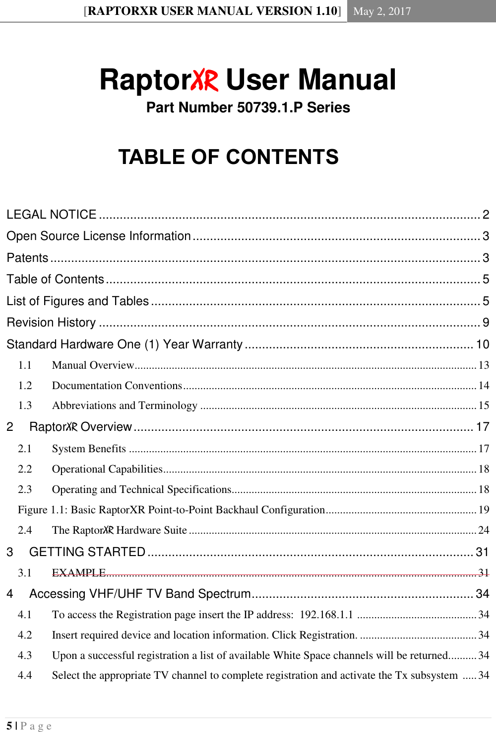 [RAPTORXR USER MANUAL VERSION 1.10] May 2, 2017  5 | P a g e    RaptorXR User Manual Part Number 50739.1.P Series  TABLE OF CONTENTS  LEGAL NOTICE .............................................................................................................. 2 Open Source License Information ................................................................................... 3 Patents ............................................................................................................................ 3 Table of Contents ............................................................................................................ 5 List of Figures and Tables ............................................................................................... 5  Revision History .............................................................................................................. 9 Standard Hardware One (1) Year Warranty .................................................................. 10   Manual Overview ........................................................................................................................ 13 1.1  Documentation Conventions ....................................................................................................... 14 1.2  Abbreviations and Terminology ................................................................................................. 15 1.32 RaptorXR Overview .................................................................................................. 17   System Benefits .......................................................................................................................... 17 2.1  Operational Capabilities .............................................................................................................. 18 2.2  Operating and Technical Specifications...................................................................................... 18 2.3Figure 1.1: Basic RaptorXR Point-to-Point Backhaul Configuration ..................................................... 19   The RaptorXR Hardware Suite ..................................................................................................... 24 2.43 GETTING STARTED .............................................................................................. 31   EXAMPLE .................................................................................................................................. 31 3.14 Accessing VHF/UHF TV Band Spectrum ................................................................ 34   To access the Registration page insert the IP address:  192.168.1.1  .......................................... 34 4.1  Insert required device and location information. Click Registration. ......................................... 34 4.2  Upon a successful registration a list of available White Space channels will be returned. ......... 34 4.3  Select the appropriate TV channel to complete registration and activate the Tx subsystem  ..... 34 4.4