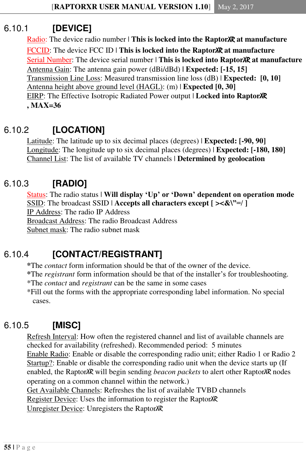[RAPTORXR USER MANUAL VERSION 1.10] May 2, 2017  55 | P a g e     [DEVICE] 6.10.1 Radio: The device radio number | This is locked into the RaptorXR at manufacture FCCID: The device FCC ID | This is locked into the RaptorXR at manufacture Serial Number: The device serial number | This is locked into RaptorXR at manufacture Antenna Gain: The antenna gain power (dBi/dBd) | Expected: [-15, 15]  Transmission Line Loss: Measured transmission line loss (dB) | Expected:  [0, 10]  Antenna height above ground level (HAGL): (m) | Expected [0, 30] EIRP: The Effective Isotropic Radiated Power output | Locked into RaptorXR , MAX=36    [LOCATION] 6.10.2Latitude: The latitude up to six decimal places (degrees) | Expected: [-90, 90]  Longitude: The longitude up to six decimal places (degrees) | Expected: [-180, 180]  Channel List: The list of available TV channels | Determined by geolocation    [RADIO] 6.10.3 Status: The radio status | Will display &lsquo;Up&rsquo; or &lsquo;Down&rsquo; dependent on operation mode   SSID: The broadcast SSID | Accepts all characters except [ ><&amp;\&rdquo;=/ ]   IP Address: The radio IP Address    Broadcast Address: The radio Broadcast Address   Subnet mask: The radio subnet mask    [CONTACT/REGISTRANT] 6.10.4*The contact form information should be that of the owner of the device.  *The registrant form information should be that of the installer&rsquo;s for troubleshooting. *The contact and registrant can be the same in some cases *Fill out the forms with the appropriate corresponding label information. No special cases.     [MISC] 6.10.5Refresh Interval: How often the registered channel and list of available channels are checked for availability (refreshed). Recommended period:  5 minutes   Enable Radio: Enable or disable the corresponding radio unit; either Radio 1 or Radio 2   Startup?: Enable or disable the corresponding radio unit when the device starts up (If enabled, the RaptorXR will begin sending beacon packets to alert other RaptorXR nodes operating on a common channel within the network.)   Get Available Channels: Refreshes the list of available TVBD channels   Register Device: Uses the information to register the RaptorXR   Unregister Device: Unregisters the RaptorXR   