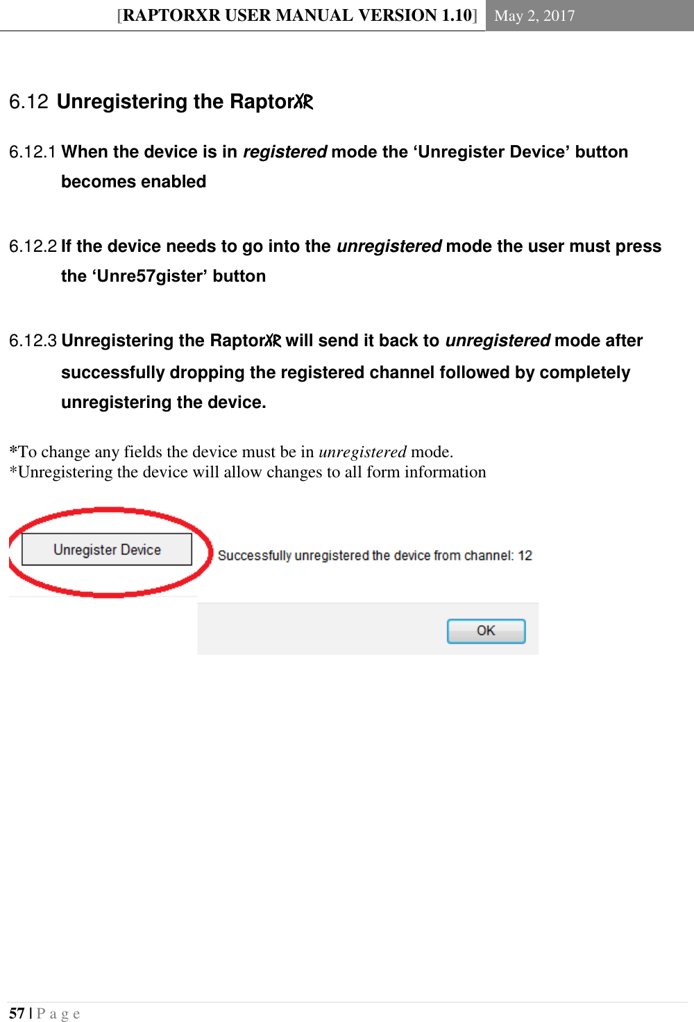 [RAPTORXR USER MANUAL VERSION 1.10] May 2, 2017  57 | P a g e      Unregistering the RaptorXR 6.12 When the device is in registered mode the ‘Unregister Device’ button 6.12.1becomes enabled   If the device needs to go into the unregistered mode the user must press 6.12.2the ‘Unre57gister’ button   Unregistering the RaptorXR will send it back to unregistered mode after 6.12.3successfully dropping the registered channel followed by completely unregistering the device.  *To change any fields the device must be in unregistered mode.  *Unregistering the device will allow changes to all form information                  