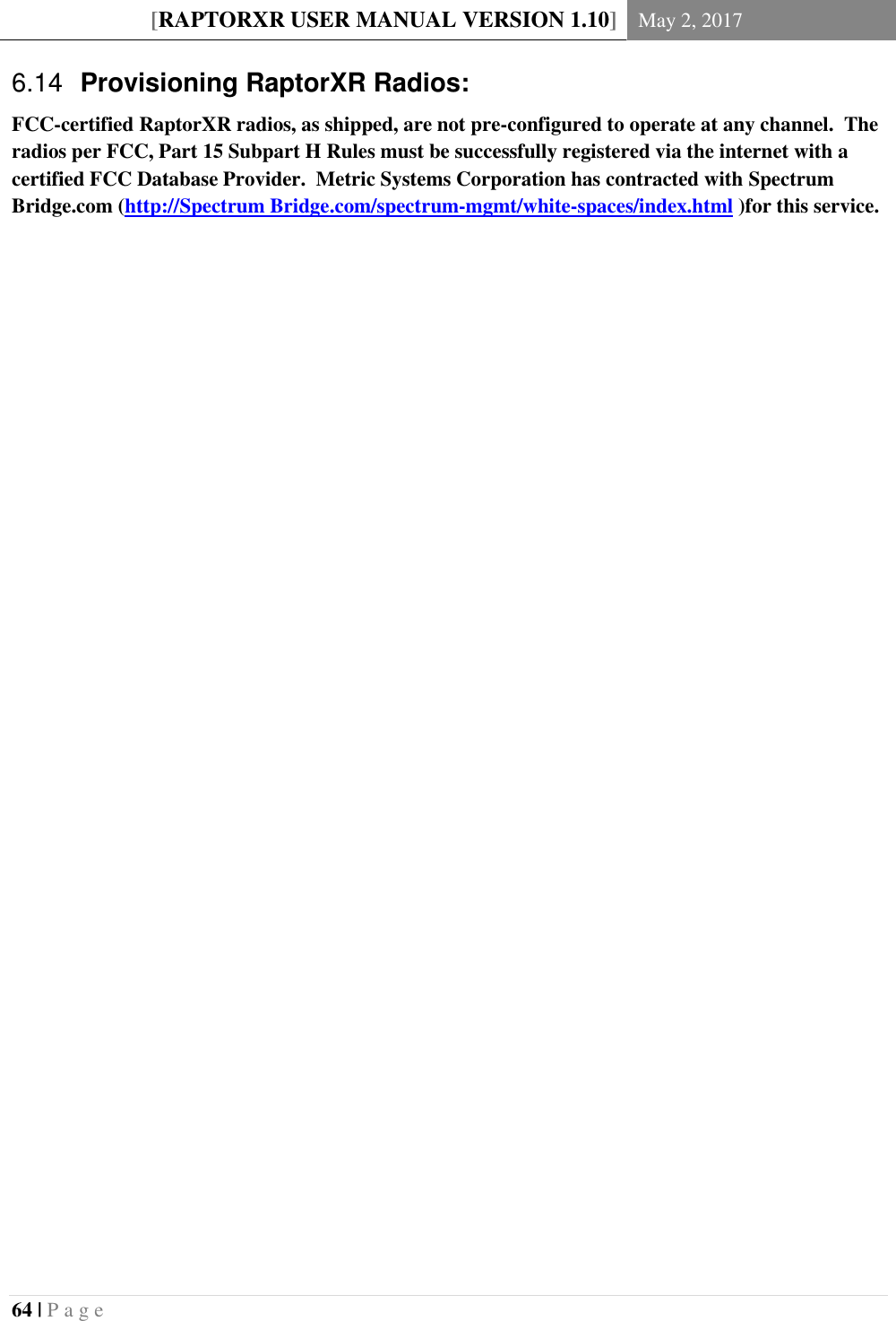 [RAPTORXR USER MANUAL VERSION 1.10] May 2, 2017  64 | P a g e      Provisioning RaptorXR Radios: 6.14FCC-certified RaptorXR radios, as shipped, are not pre-configured to operate at any channel.  The radios per FCC, Part 15 Subpart H Rules must be successfully registered via the internet with a certified FCC Database Provider.  Metric Systems Corporation has contracted with Spectrum Bridge.com (http://Spectrum Bridge.com/spectrum-mgmt/white-spaces/index.html )for this service.       