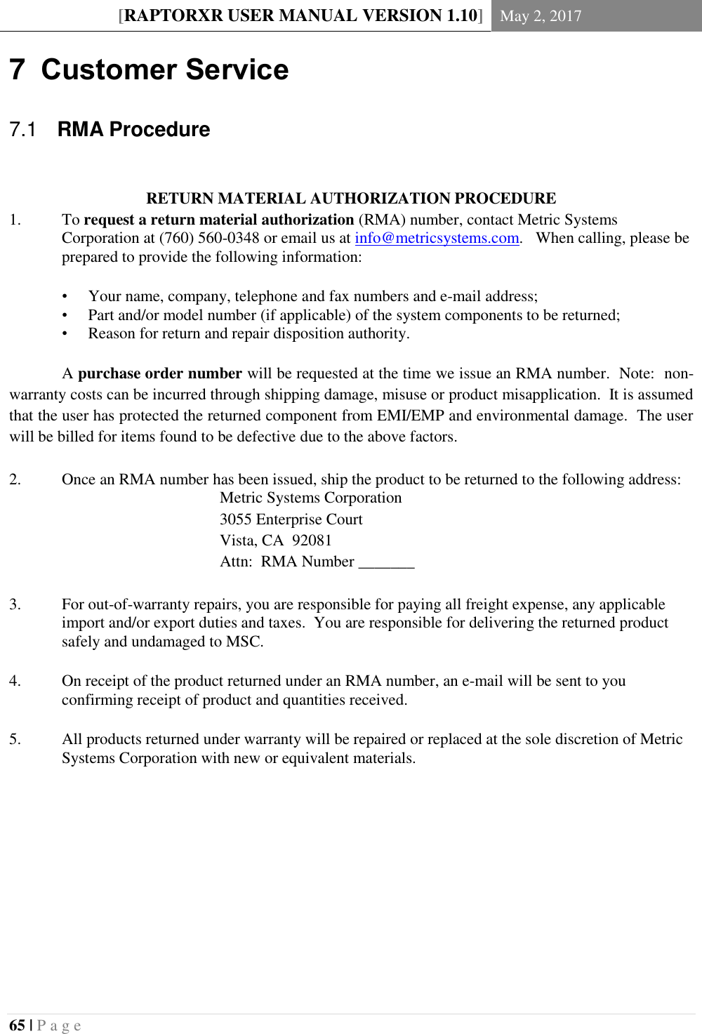 [RAPTORXR USER MANUAL VERSION 1.10] May 2, 2017  65 | P a g e   7  Customer Service   RMA Procedure 7.1 RETURN MATERIAL AUTHORIZATION PROCEDURE 1. To request a return material authorization (RMA) number, contact Metric Systems Corporation at (760) 560-0348 or email us at info@metricsystems.com.  When calling, please be prepared to provide the following information:  &bull; Your name, company, telephone and fax numbers and e-mail address; &bull; Part and/or model number (if applicable) of the system components to be returned; &bull; Reason for return and repair disposition authority.   A purchase order number will be requested at the time we issue an RMA number.  Note:  non-warranty costs can be incurred through shipping damage, misuse or product misapplication.  It is assumed that the user has protected the returned component from EMI/EMP and environmental damage.  The user will be billed for items found to be defective due to the above factors.  2. Once an RMA number has been issued, ship the product to be returned to the following address:         Metric Systems Corporation         3055 Enterprise Court         Vista, CA  92081         Attn:  RMA Number _______  3. For out-of-warranty repairs, you are responsible for paying all freight expense, any applicable import and/or export duties and taxes.  You are responsible for delivering the returned product safely and undamaged to MSC.    4. On receipt of the product returned under an RMA number, an e-mail will be sent to you confirming receipt of product and quantities received.    5. All products returned under warranty will be repaired or replaced at the sole discretion of Metric Systems Corporation with new or equivalent materials.    