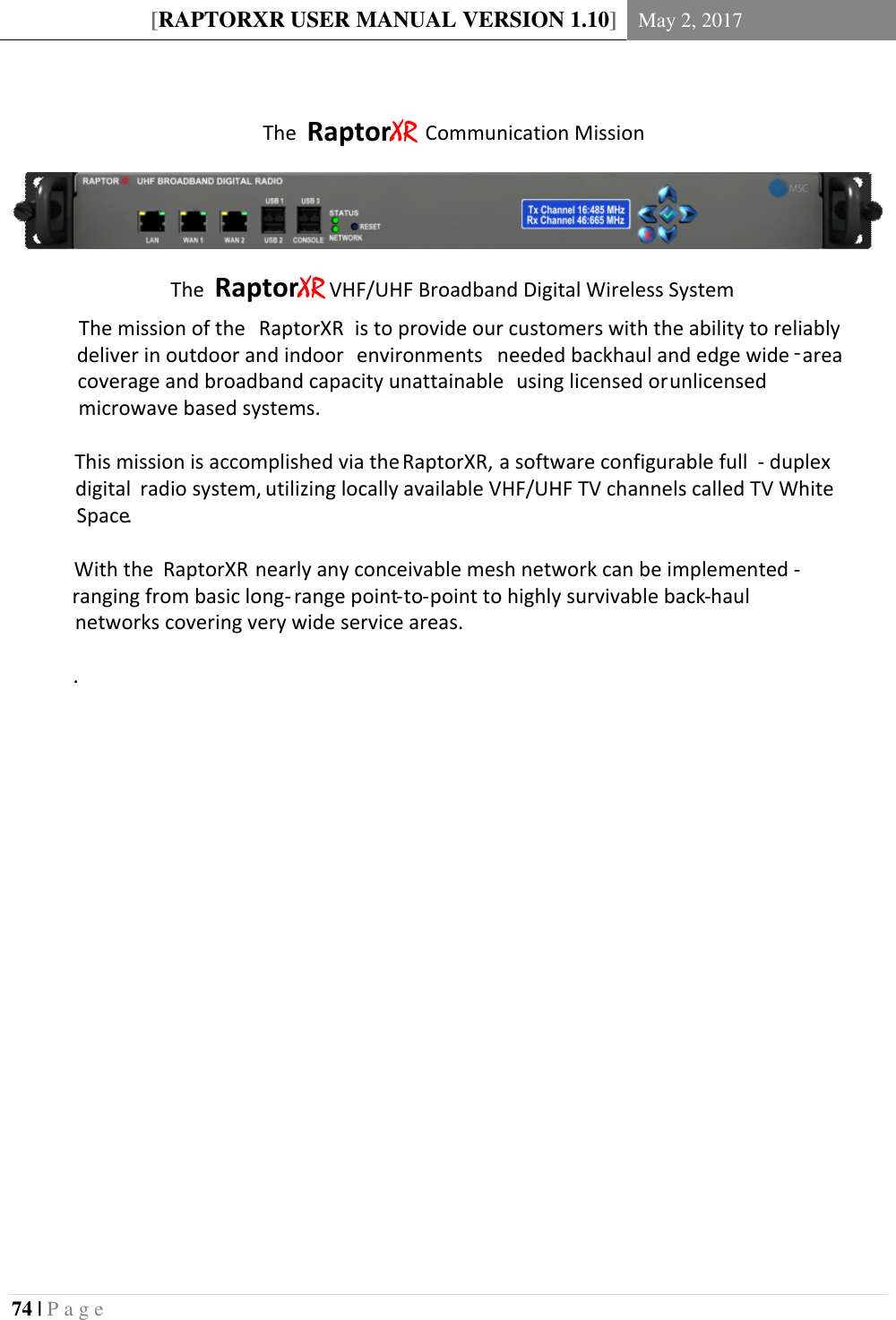 [RAPTORXR USER MANUAL VERSION 1.10] May 2, 2017  74 | P a g e    The RaptorXR Communication MissionThe mission of the  RaptorXR is to provide our customers with the ability to reliably deliver in outdoor and indoor  environments  needed backhaul and edge wide -area coverage and broadband capacity unattainable  using licensed or unlicensed microwave based systems.This mission is accomplished via the RaptorXR, a software configurable full - duplex digital  radio system, utilizing locally available VHF/UHF TV channels called TV White Space.With the  RaptorXR nearly any conceivable mesh network can be implemented - ranging from basic long-range point-to-point to highly survivable back-haul networks covering very wide service areas..The RaptorXR VHF/UHF Broadband Digital Wireless System    