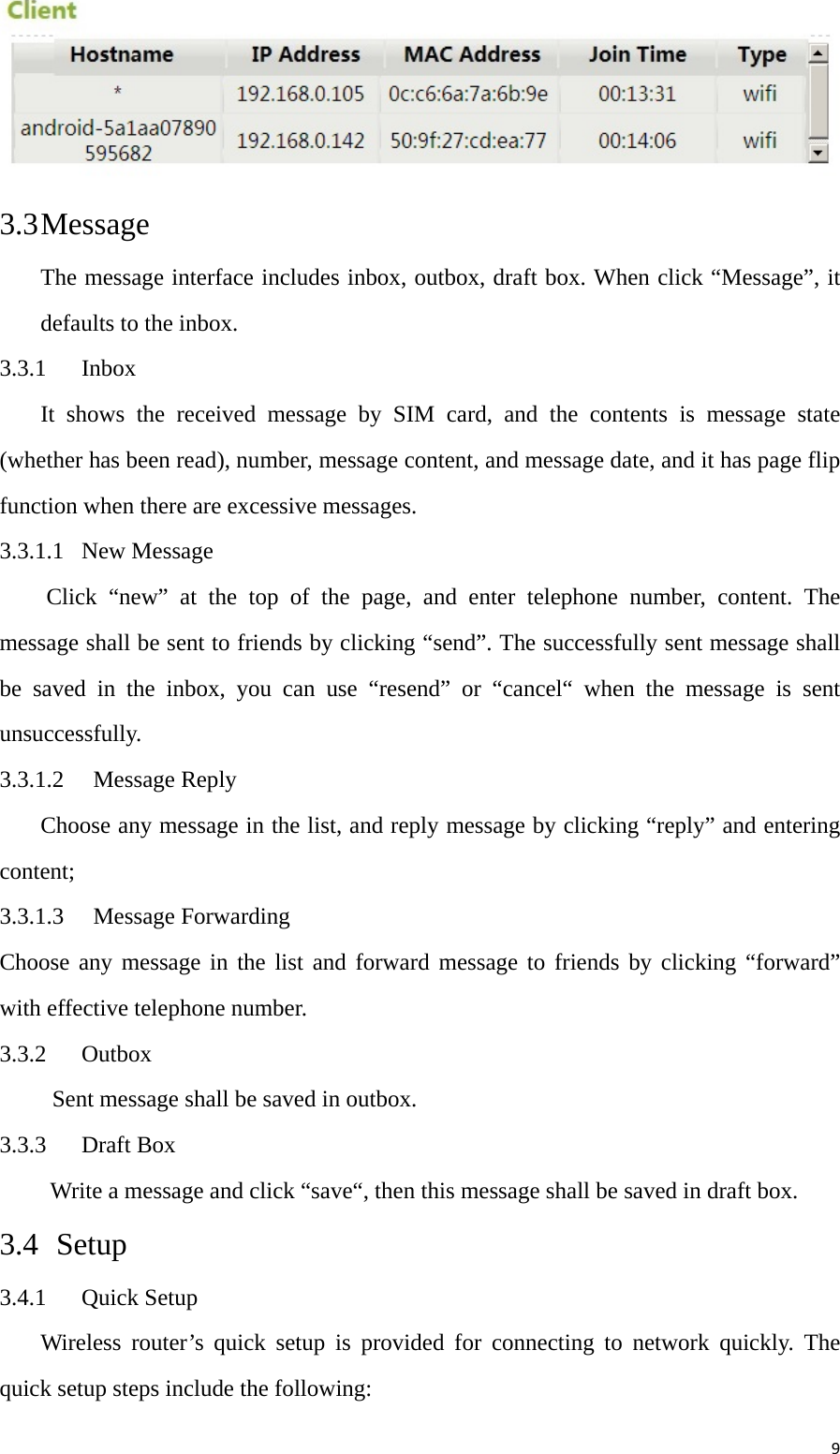 9 3.3 Message The message interface includes inbox, outbox, draft box. When click “Message”, it defaults to the inbox.   3.3.1 Inbox It shows the received message by SIM card, and the contents is message state (whether has been read), number, message content, and message date, and it has page flip function when there are excessive messages. 3.3.1.1 New Message Click “new” at the top of the page, and enter telephone number, content. The message shall be sent to friends by clicking “send”. The successfully sent message shall be saved in the inbox, you can use “resend” or “cancel“ when the message is sent unsuccessfully. 3.3.1.2  Message Reply Choose any message in the list, and reply message by clicking “reply” and entering content; 3.3.1.3  Message Forwarding Choose any message in the list and forward message to friends by clicking “forward” with effective telephone number. 3.3.2  Outbox   Sent message shall be saved in outbox.   3.3.3  Draft Box     Write a message and click “save“, then this message shall be saved in draft box. 3.4  Setup 3.4.1 Quick Setup Wireless router’s quick setup is provided for connecting to network quickly. The quick setup steps include the following: 