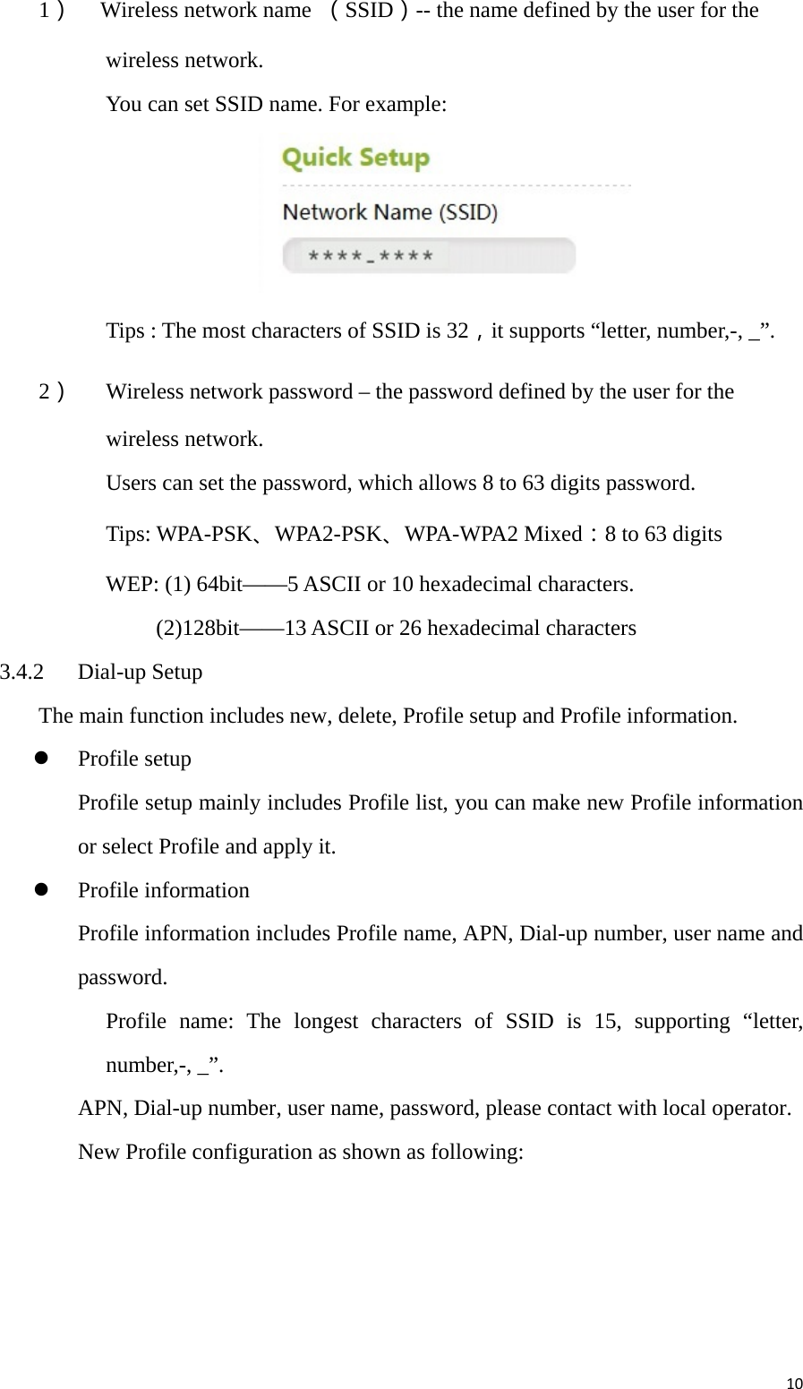 101） Wireless network name  （SSID）-- the name defined by the user for the wireless network. You can set SSID name. For example:    Tips : The most characters of SSID is 32，it supports “letter, number,-, _”. 2） Wireless network password – the password defined by the user for the wireless network. Users can set the password, which allows 8 to 63 digits password. Tips: WPA-PSK、WPA2-PSK、WPA-WPA2 Mixed：8 to 63 digits WEP: (1) 64bit——5 ASCII or 10 hexadecimal characters. (2)128bit——13 ASCII or 26 hexadecimal characters 3.4.2 Dial-up Setup The main function includes new, delete, Profile setup and Profile information.    Profile setup Profile setup mainly includes Profile list, you can make new Profile information or select Profile and apply it.  Profile information Profile information includes Profile name, APN, Dial-up number, user name and password. Profile name: The longest characters of SSID is 15, supporting “letter, number,-, _”. APN, Dial-up number, user name, password, please contact with local operator. New Profile configuration as shown as following: 