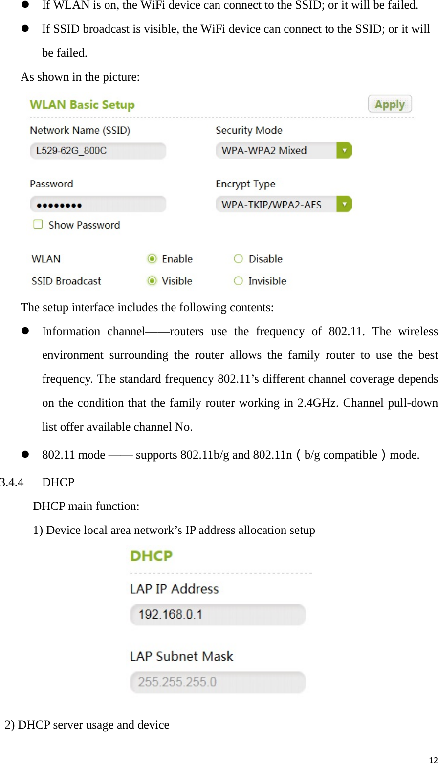 12 If WLAN is on, the WiFi device can connect to the SSID; or it will be failed.  If SSID broadcast is visible, the WiFi device can connect to the SSID; or it will be failed. As shown in the picture:  The setup interface includes the following contents:    Information channel——routers use the frequency of 802.11. The wireless environment surrounding the router allows the family router to use the best frequency. The standard frequency 802.11’s different channel coverage depends on the condition that the family router working in 2.4GHz. Channel pull-down list offer available channel No.  802.11 mode —— supports 802.11b/g and 802.11n（b/g compatible）mode. 3.4.4 DHCP   DHCP main function:     1) Device local area network’s IP address allocation setup    2) DHCP server usage and device 
