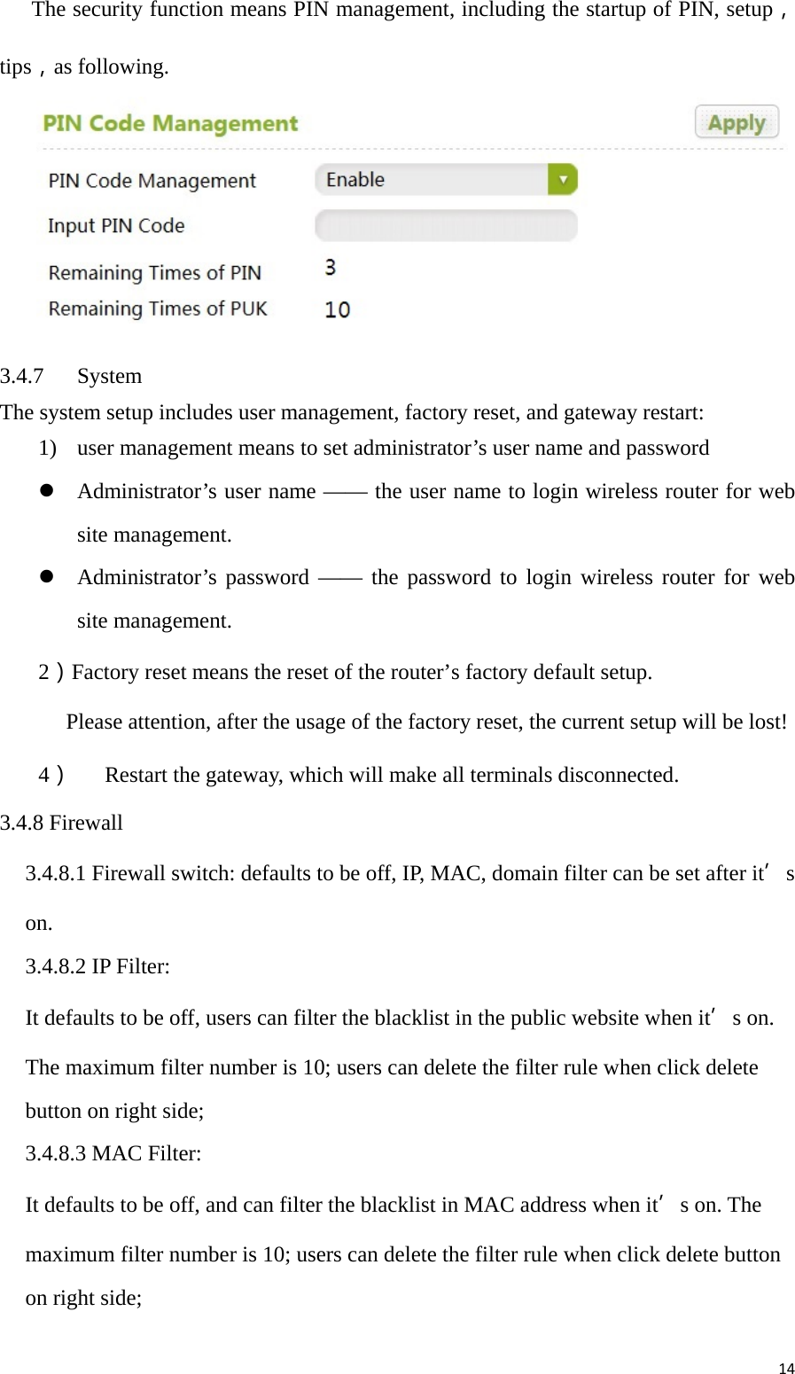 14     The security function means PIN management, including the startup of PIN, setup， tips，as following.       3.4.7 System The system setup includes user management, factory reset, and gateway restart: 1) user management means to set administrator’s user name and password  Administrator’s user name —— the user name to login wireless router for web site management.  Administrator’s password —— the password to login wireless router for web site management. 2）Factory reset means the reset of the router’s factory default setup. Please attention, after the usage of the factory reset, the current setup will be lost! 4） Restart the gateway, which will make all terminals disconnected. 3.4.8 Firewall 3.4.8.1 Firewall switch: defaults to be off, IP, MAC, domain filter can be set after it’s on. 3.4.8.2 IP Filter: It defaults to be off, users can filter the blacklist in the public website when it’s on. The maximum filter number is 10; users can delete the filter rule when click delete button on right side; 3.4.8.3 MAC Filter: It defaults to be off, and can filter the blacklist in MAC address when it’s on. The maximum filter number is 10; users can delete the filter rule when click delete button on right side;  