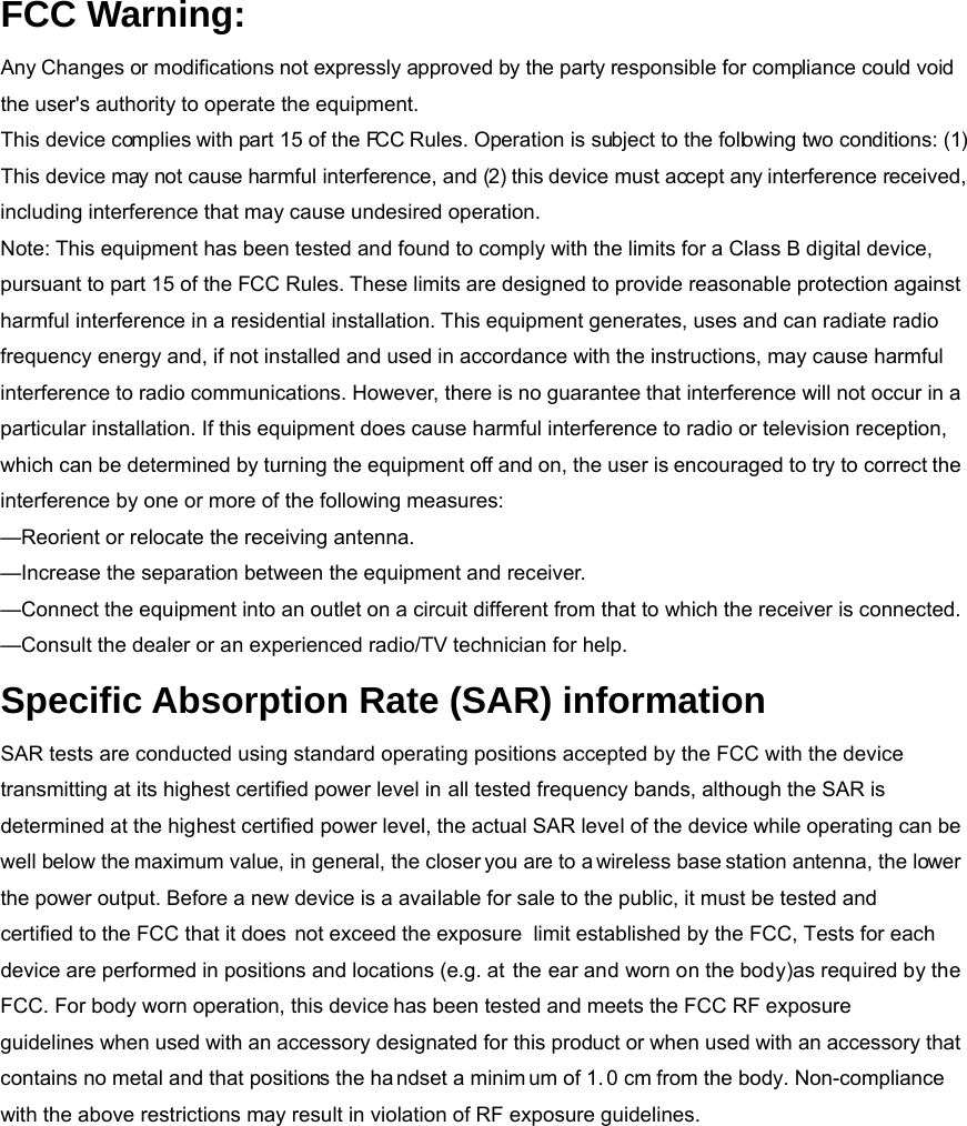 FCC Warning: Any Changes or modifications not expressly approved by the party responsible for compliance could void the user&apos;s authority to operate the equipment.   This device complies with part 15 of the FCC Rules. Operation is subject to the following two conditions: (1) This device may not cause harmful interference, and (2) this device must accept any interference received, including interference that may cause undesired operation. Note: This equipment has been tested and found to comply with the limits for a Class B digital device, pursuant to part 15 of the FCC Rules. These limits are designed to provide reasonable protection against harmful interference in a residential installation. This equipment generates, uses and can radiate radio frequency energy and, if not installed and used in accordance with the instructions, may cause harmful interference to radio communications. However, there is no guarantee that interference will not occur in a particular installation. If this equipment does cause harmful interference to radio or television reception, which can be determined by turning the equipment off and on, the user is encouraged to try to correct the interference by one or more of the following measures:     —Reorient or relocate the receiving antenna.     —Increase the separation between the equipment and receiver.     —Connect the equipment into an outlet on a circuit different from that to which the receiver is connected.     —Consult the dealer or an experienced radio/TV technician for help. Specific Absorption Rate (SAR) information SAR tests are conducted using standard operating positions accepted by the FCC with the device transmitting at its highest certified power level in all tested frequency bands, although the SAR is determined at the highest certified power level, the actual SAR level of the device while operating can be well below the maximum value, in general, the closer you are to a wireless base station antenna, the lower the power output. Before a new device is a available for sale to the public, it must be tested andcertified to the FCC that it does not exceed the exposure  limit established by the FCC, Tests for each device are performed in positions and locations (e.g. at the ear and worn on the body)as required by the FCC. For body worn operation, this device has been tested and meets the FCC RF exposure guidelines when used with an accessory designated for this product or when used with an accessory that contains no metal and that positions the ha ndset a minim um of 1. 0 cm from the body. Non-compliance with the above restrictions may result in violation of RF exposure guidelines. 