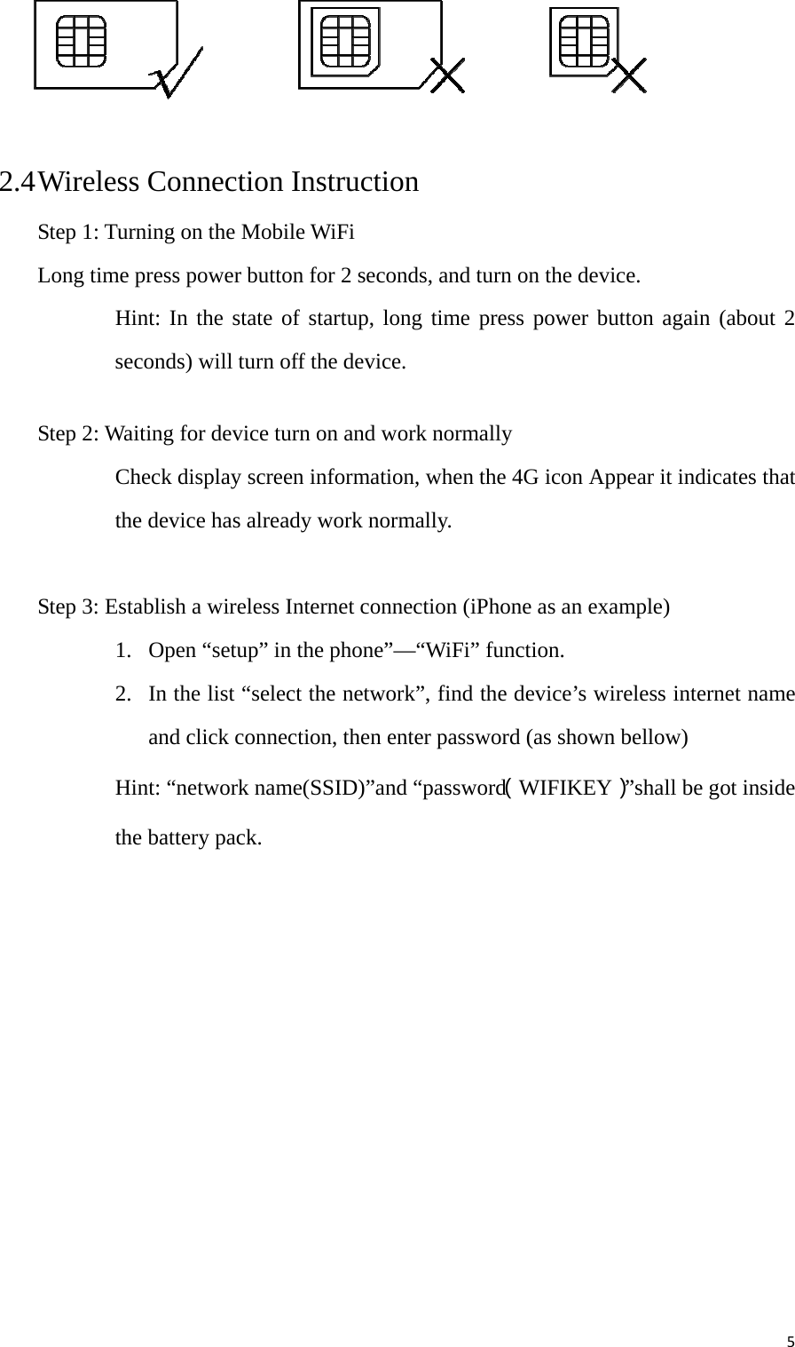 5 2.4 Wireless Connection Instruction   Step 1: Turning on the Mobile WiFi Long time press power button for 2 seconds, and turn on the device. Hint: In the state of startup, long time press power button again (about 2 seconds) will turn off the device.    Step 2: Waiting for device turn on and work normally Check display screen information, when the 4G icon Appear it indicates that the device has already work normally.     Step 3: Establish a wireless Internet connection (iPhone as an example) 1. Open “setup” in the phone”—“WiFi” function. 2. In the list “select the network”, find the device’s wireless internet name and click connection, then enter password (as shown bellow) Hint: “network name(SSID)”and “password（WIFIKEY）”shall be got inside the battery pack.  