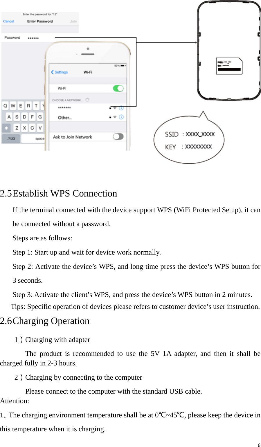 6 2.5 Establish WPS Connection If the terminal connected with the device support WPS (WiFi Protected Setup), it can be connected without a password. Steps are as follows: Step 1: Start up and wait for device work normally. Step 2: Activate the device’s WPS, and long time press the device’s WPS button for 3 seconds. Step 3: Activate the client’s WPS, and press the device’s WPS button in 2 minutes.       Tips: Specific operation of devices please refers to customer device’s user instruction. 2.6 Charging Operation     1）Charging with adapter        The product is recommended to use the 5V 1A adapter, and then it shall be charged fully in 2-3 hours.     2）Charging by connecting to the computer        Please connect to the computer with the standard USB cable. Attention: 1、The charging environment temperature shall be at 0℃~45℃, please keep the device in this temperature when it is charging. 