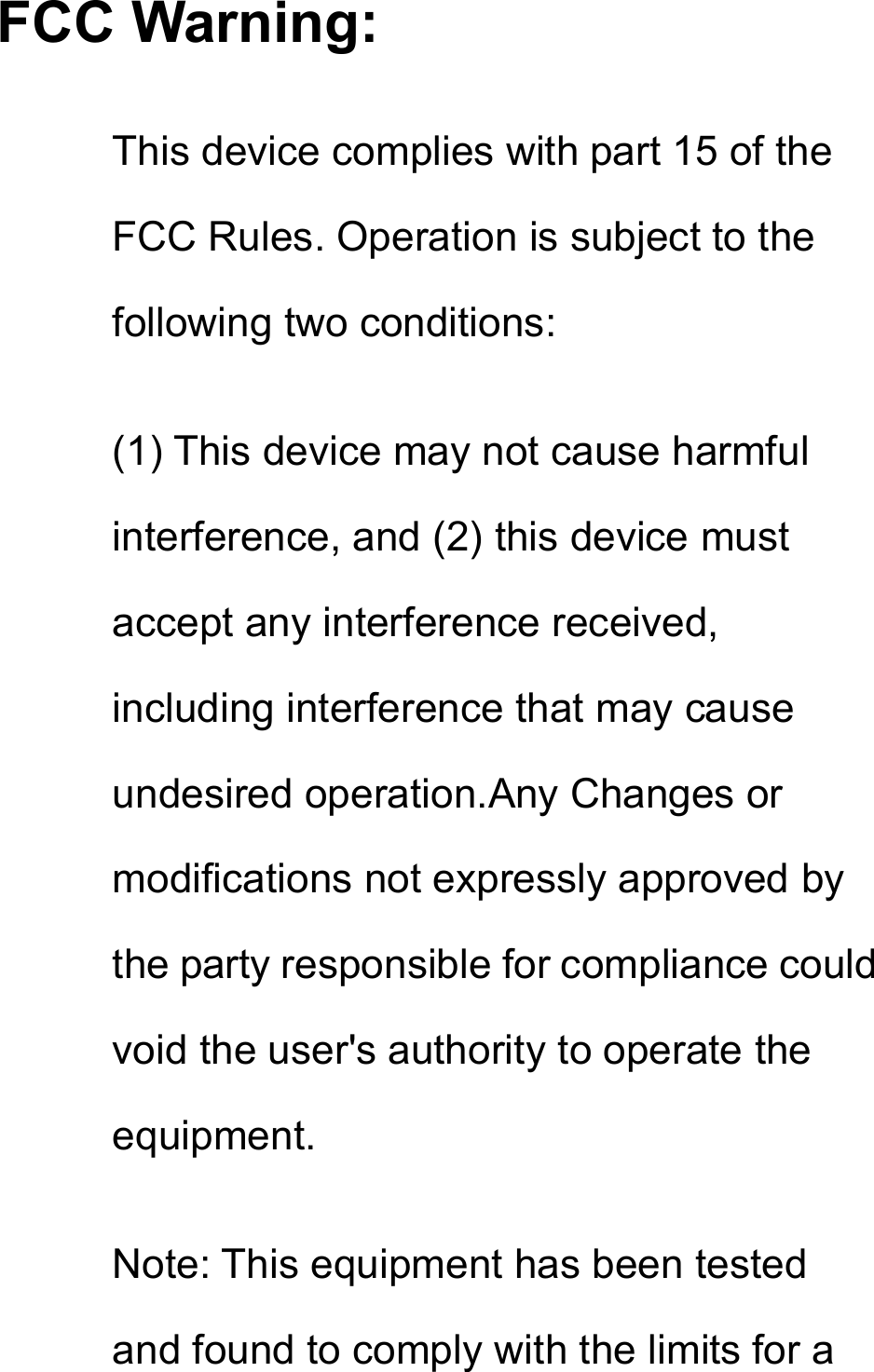 FCC Warning: This device complies with part 15 of the FCC Rules. Operation is subject to the following two conditions: (1) This device may not cause harmful interference, and (2) this device must accept any interference received, including interference that may cause undesired operation.Any Changes or modifications not expressly approved by the party responsible for compliance could void the user&apos;s authority to operate the equipment. Note: This equipment has been tested and found to comply with the limits for a 