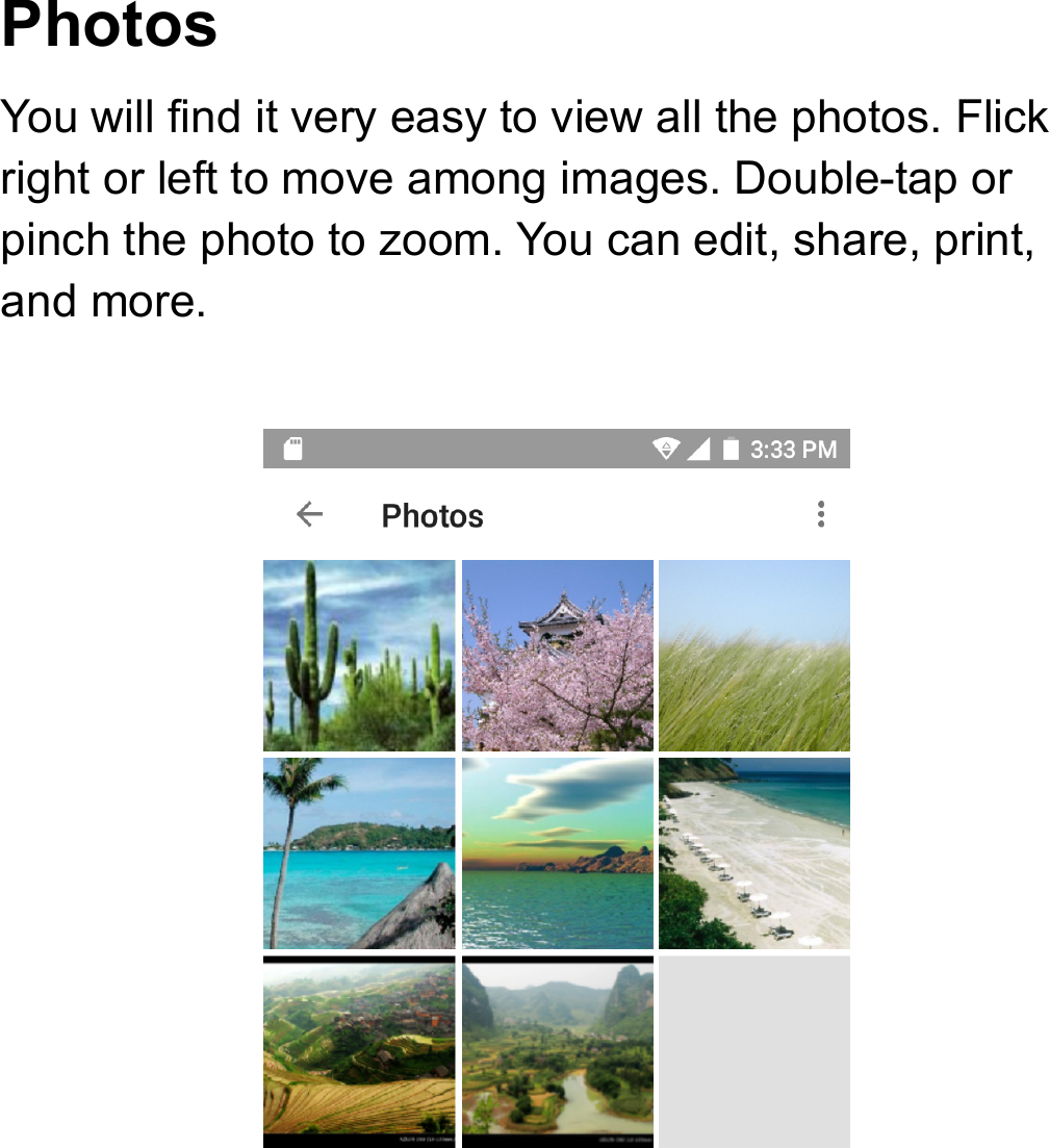 Photos  You will find it very easy to view all the photos. Flick right or left to move among images. Double-tap or pinch the photo to zoom. You can edit, share, print, and more.  