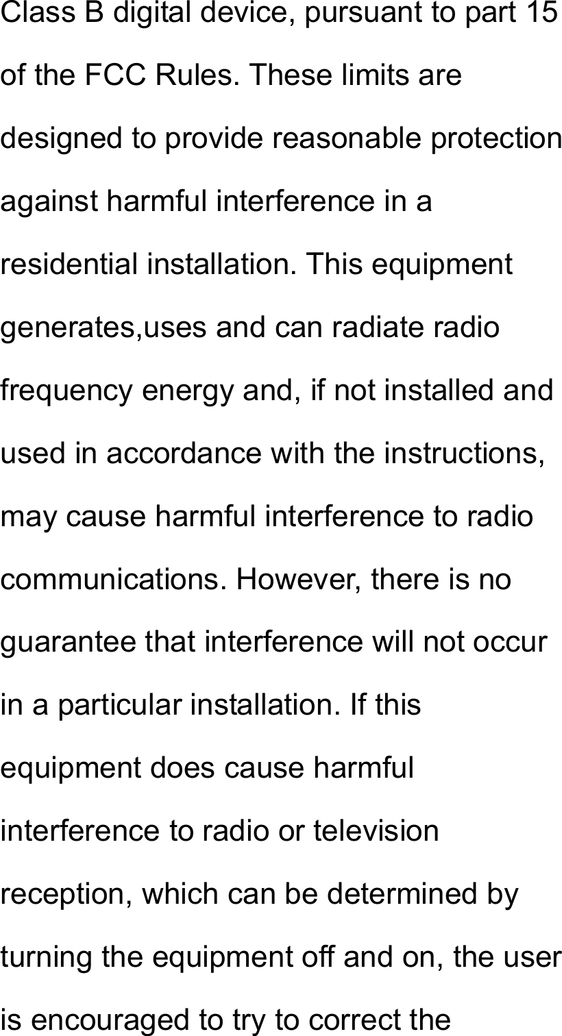 Class B digital device, pursuant to part 15 of the FCC Rules. These limits are designed to provide reasonable protection against harmful interference in a residential installation. This equipment generates,uses and can radiate radio frequency energy and, if not installed and used in accordance with the instructions, may cause harmful interference to radio communications. However, there is no guarantee that interference will not occur in a particular installation. If this equipment does cause harmful interference to radio or television reception, which can be determined by turning the equipment off and on, the user is encouraged to try to correct the 