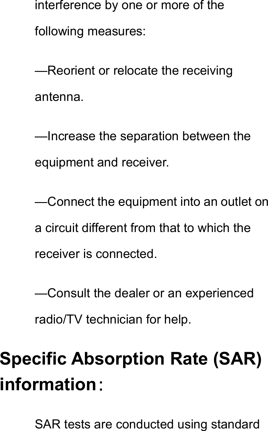 interference by one or more of the following measures: —Reorient or relocate the receiving antenna. —Increase the separation between the equipment and receiver. —Connect the equipment into an outlet on a circuit different from that to which the receiver is connected. —Consult the dealer or an experienced radio/TV technician for help. Specific Absorption Rate (SAR) information： SAR tests are conducted using standard 