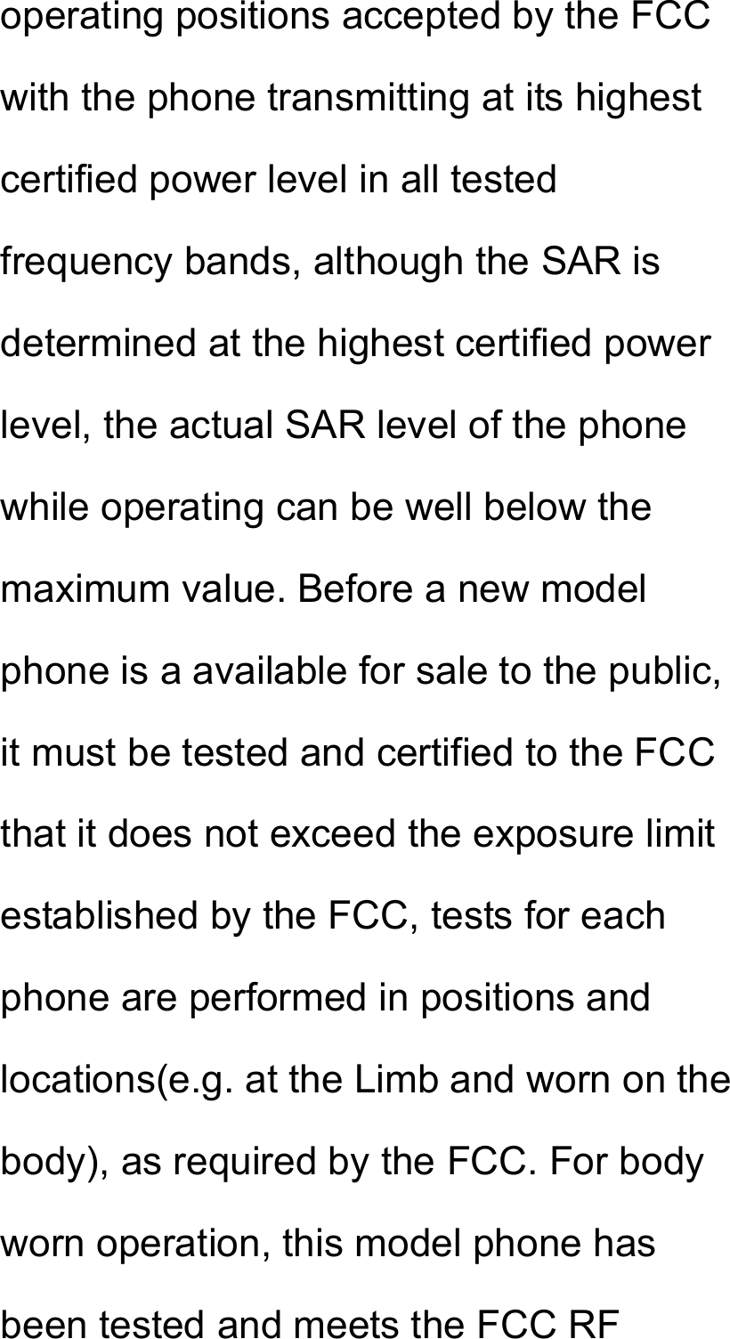 operating positions accepted by the FCC with the phone transmitting at its highest certified power level in all tested frequency bands, although the SAR is determined at the highest certified power level, the actual SAR level of the phone while operating can be well below the maximum value. Before a new model phone is a available for sale to the public, it must be tested and certified to the FCC that it does not exceed the exposure limit established by the FCC, tests for each phone are performed in positions and locations(e.g. at the Limb and worn on the body), as required by the FCC. For body worn operation, this model phone has been tested and meets the FCC RF 