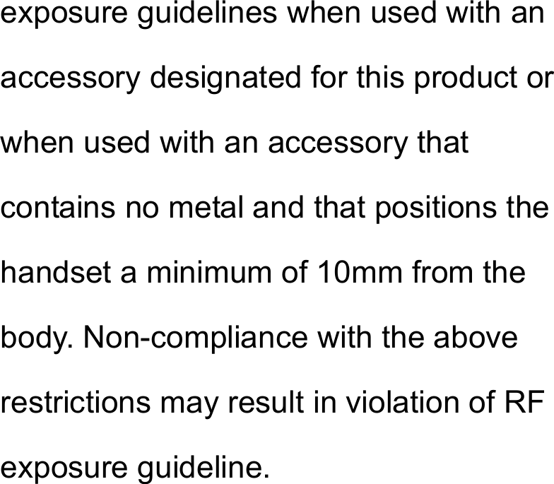 exposure guidelines when used with an accessory designated for this product or when used with an accessory that contains no metal and that positions the handset a minimum of 10mm from the body. Non-compliance with the above restrictions may result in violation of RF exposure guideline.  