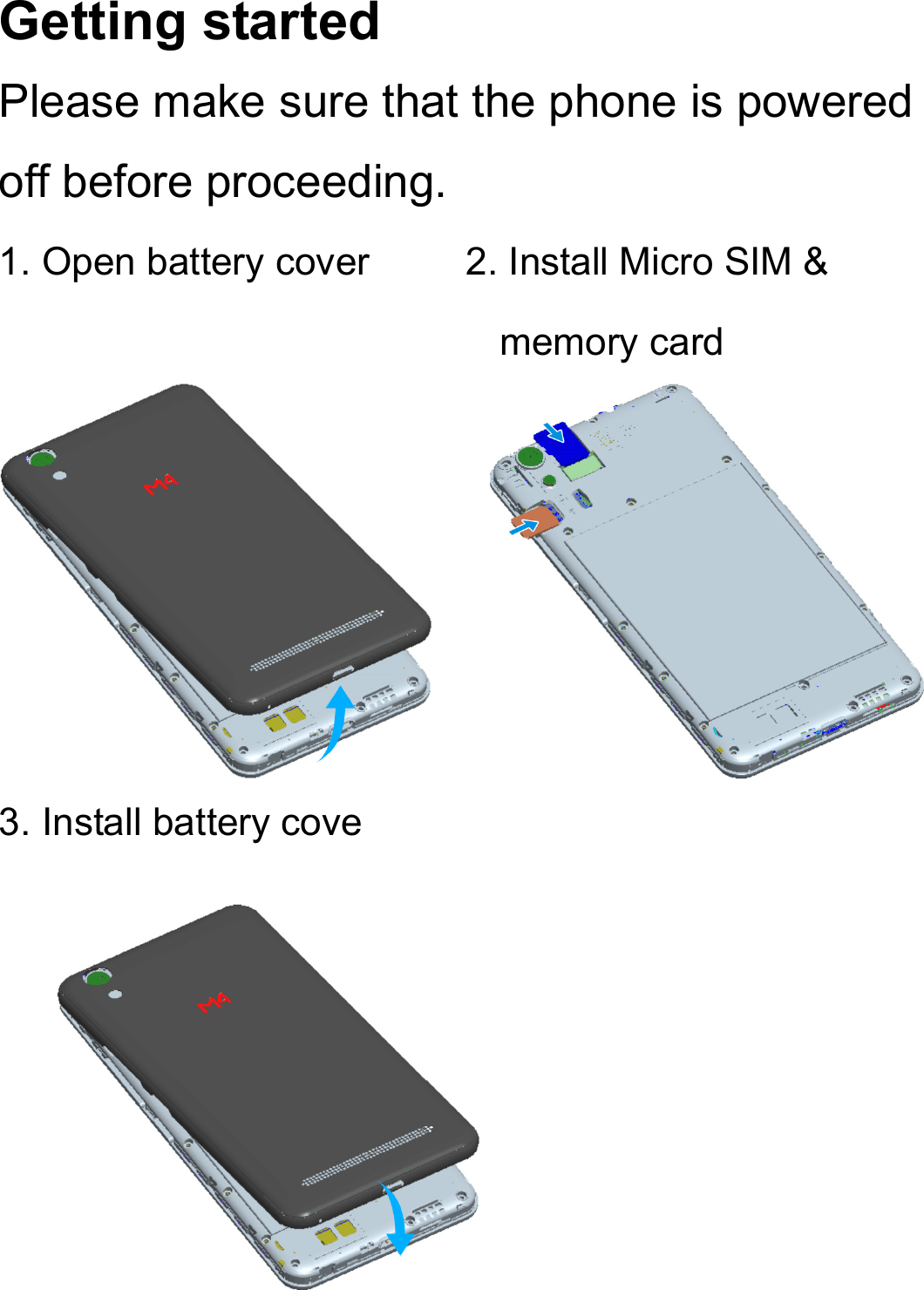 Getting started Please make sure that the phone is powered off before proceeding. 1. Open battery cover          2. Install Micro SIM &amp; memory card      3. Install battery cove            
