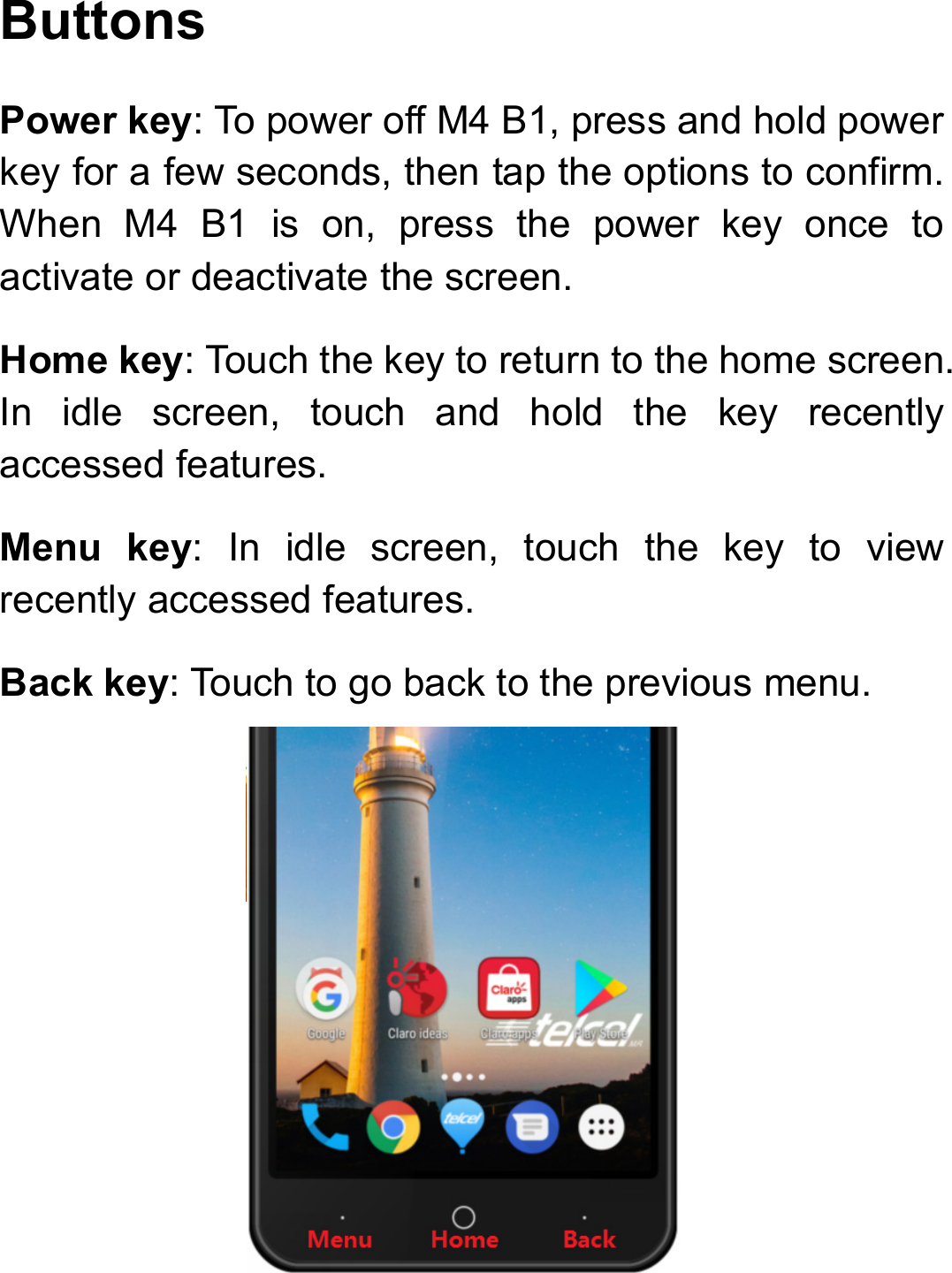 Buttons Power key: To power off M4 B1, press and hold power key for a few seconds, then tap the options to confirm. When M4 B1 is on, press the power key once to activate or deactivate the screen.   Home key: Touch the key to return to the home screen. In idle screen, touch and hold the key recently accessed features. Menu key: In idle screen, touch the key to view recently accessed features. Back key: Touch to go back to the previous menu.  