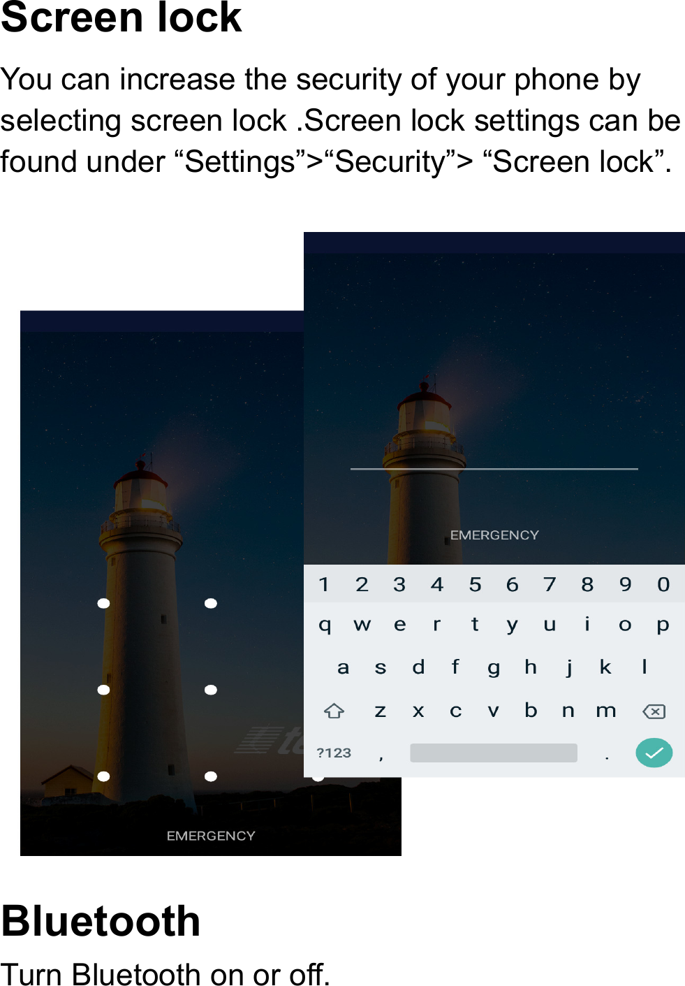 Screen lock You can increase the security of your phone by selecting screen lock .Screen lock settings can be found under “Settings”&gt;“Security”&gt; “Screen lock”.  Bluetooth Turn Bluetooth on or off.  