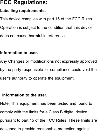 FCC Regulations:Labelling requirements.This device complies with part 15 of the FCC Rules.Operation is subject to the condition that this devicedoes not cause harmful interference.Information to user.Any Changes or modifications not expressly approvedby the party responsible for compliance could void theuser&apos;s authority to operate the equipment.Information to the user.Note: This equipment has been tested and found tocomply with the limits for a Class B digital device,pursuant to part 15 of the FCC Rules. These limits aredesigned to provide reasonable protection against