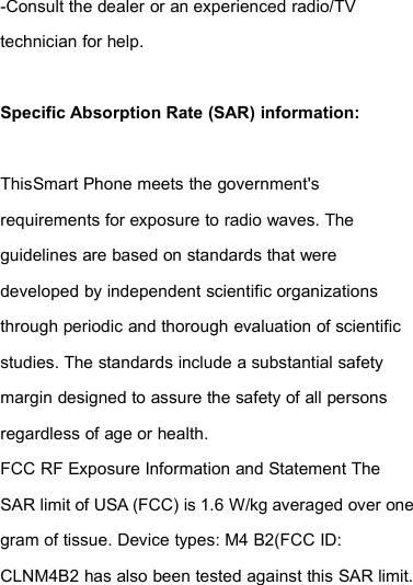 -Consult the dealer or an experienced radio/TVtechnician for help.Specific Absorption Rate (SAR) information:ThisSmart Phone meets the government&apos;srequirements for exposure to radio waves. Theguidelines are based on standards that weredeveloped by independent scientific organizationsthrough periodic and thorough evaluation of scientificstudies. The standards include a substantial safetymargin designed to assure the safety of all personsregardless of age or health.FCC RF Exposure Information and Statement TheSAR limit of USA (FCC) is 1.6 W/kg averaged over onegram of tissue. Device types: M4 B2(FCC ID:CLNM4B2 has also been tested against this SAR limit.
