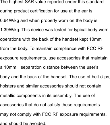 The highest SAR value reported under this standardduring product certification for use at the ear is0.64W/kg and when properly worn on the body is1.39W/kg. This device was tested for typical body-wornoperations with the back of the handset kept 10mmfrom the body. To maintain compliance with FCC RFexposure requirements, use accessories that maintaina 10mm separation distance between the user&apos;sbody and the back of the handset. The use of belt clips,holsters and similar accessories should not containmetallic components in its assembly. The use ofaccessories that do not satisfy these requirementsmay not comply with FCC RF exposure requirements,and should be avoided.