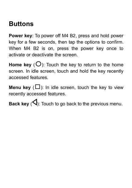 ButtonsPower key: To power off M4 B2, press and hold powerkey for a few seconds, then tap the options to confirm.When M4 B2 is on, press the power key once toactivate or deactivate the screen.Home key ( ): Touch the key to return to the homescreen. In idle screen, touch and hold the key recentlyaccessed features.Menu key ( ): In idle screen, touch the key to viewrecently accessed features.Back key ( ): Touch to go back to the previous menu.