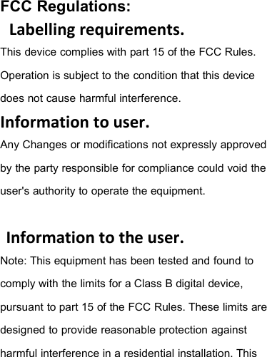 FCC Regulations:Labelling requirements.This device complies with part 15 of the FCC Rules.Operation is subject to the condition that this devicedoes not cause harmful interference.Information to user.Any Changes or modifications not expressly approvedby the party responsible for compliance could void theuser&apos;s authority to operate the equipment.Information to the user.Note: This equipment has been tested and found tocomply with the limits for a Class B digital device,pursuant to part 15 of the FCC Rules. These limits aredesigned to provide reasonable protection againstharmful interference in a residential installation. This