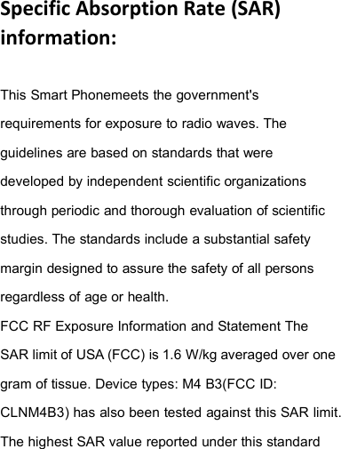 Specific Absorption Rate (SAR)information:This Smart Phonemeets the government&apos;srequirements for exposure to radio waves. Theguidelines are based on standards that weredeveloped by independent scientific organizationsthrough periodic and thorough evaluation of scientificstudies. The standards include a substantial safetymargin designed to assure the safety of all personsregardless of age or health.FCC RF Exposure Information and Statement TheSAR limit of USA (FCC) is 1.6 W/kg averaged over onegram of tissue. Device types: M4 B3(FCC ID:CLNM4B3) has also been tested against this SAR limit.The highest SAR value reported under this standard
