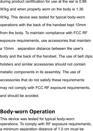 during product certification for use at the ear is 0.86W/kg and when properly worn on the body is 1.36W/kg. This device was tested for typical body-wornoperations with the back of the handset kept 10mmfrom the body. To maintain compliance with FCC RFexposure requirements, use accessories that maintaina 10mm separation distance between the user&apos;sbody and the back of the handset. The use of belt clips,holsters and similar accessories should not containmetallic components in its assembly. The use ofaccessories that do not satisfy these requirementsmay not comply with FCC RF exposure requirements,and should be avoided.Body-worn OperationThis device was tested for typical body-wornoperations. To comply with RF exposure requirements,a minimum separation distance of 1.0 cm must be