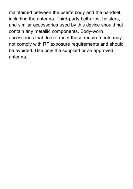 maintained between the user’s body and the handset,including the antenna. Third-party belt-clips, holsters,and similar accessories used by this device should notcontain any metallic components. Body-wornaccessories that do not meet these requirements maynot comply with RF exposure requirements and shouldbe avoided. Use only the supplied or an approvedantenna.