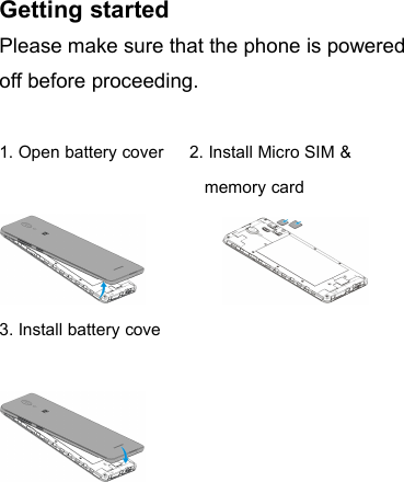 Getting startedPlease make sure that the phone is poweredoff before proceeding.1. Open battery cover 2. Install Micro SIM &amp;memory card3. Install battery cove