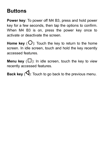 ButtonsPower key: To power off M4 B3, press and hold powerkey for a few seconds, then tap the options to confirm.When M4 B3 is on, press the power key once toactivate or deactivate the screen.Home key ( ): Touch the key to return to the homescreen. In idle screen, touch and hold the key recentlyaccessed features.Menu key ( ): In idle screen, touch the key to viewrecently accessed features.Back key ( ): Touch to go back to the previous menu.