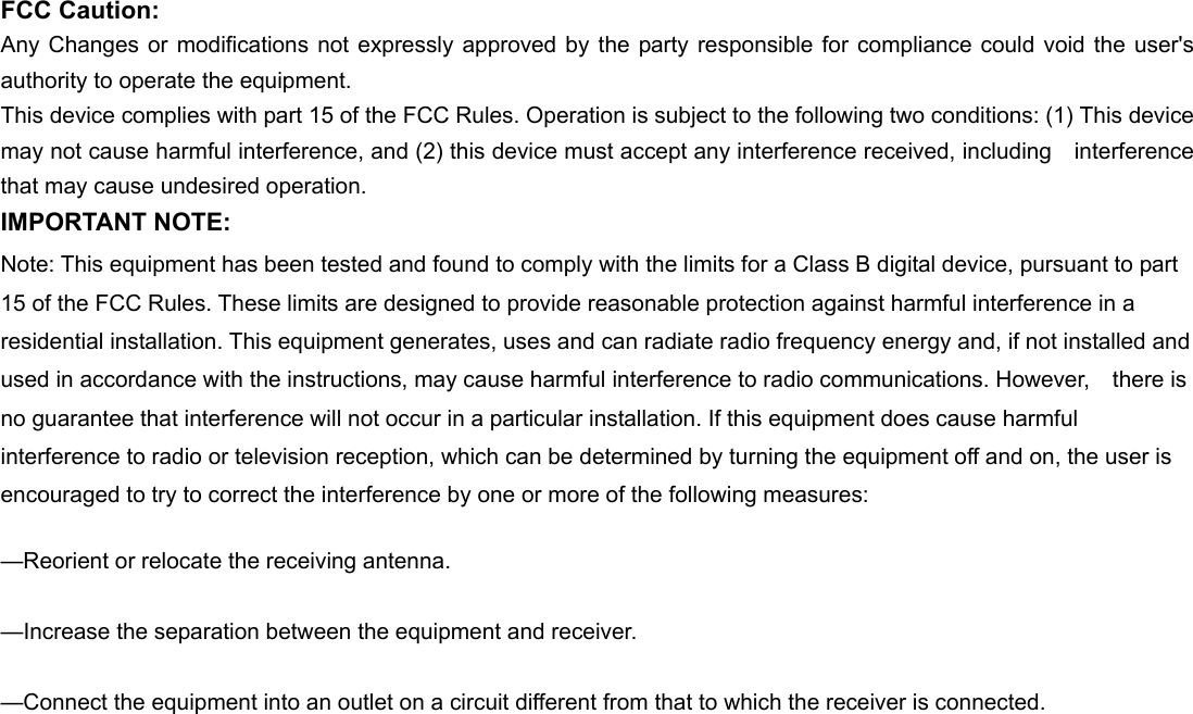 FCC Caution: Any Changes or modifications not expressly approved by the party responsible for compliance could void the user&apos;s authority to operate the equipment. This device complies with part 15 of the FCC Rules. Operation is subject to the following two conditions: (1) This device may not cause harmful interference, and (2) this device must accept any interference received, including  interference that may cause undesired operation. IMPORTANT NOTE: Note: This equipment has been tested and found to comply with the limits for a Class B digital device, pursuant to part 15 of the FCC Rules. These limits are designed to provide reasonable protection against harmful interference in a residential installation. This equipment generates, uses and can radiate radio frequency energy and, if not installed and used in accordance with the instructions, may cause harmful interference to radio communications. However,    there is no guarantee that interference will not occur in a particular installation. If this equipment does cause harmful   interference to radio or television reception, which can be determined by turning the equipment off and on, the user is   encouraged to try to correct the interference by one or more of the following measures:      —Reorient or relocate the receiving antenna.      —Increase the separation between the equipment and receiver.      —Connect the equipment into an outlet on a circuit different from that to which the receiver is connected.      