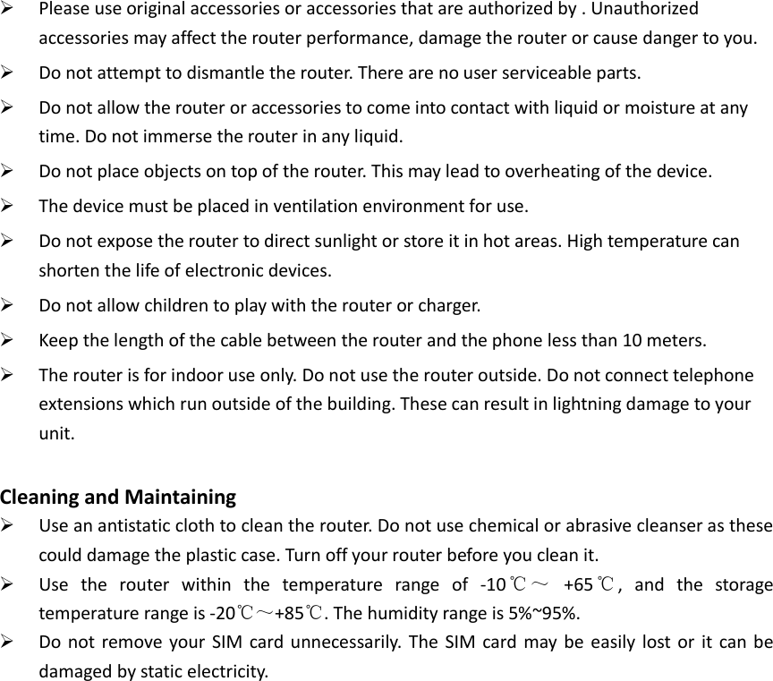  Please use original accessories or accessories that are authorized by . Unauthorized accessories may affect the router performance, damage the router or cause danger to you.  Do not attempt to dismantle the router. There are no user serviceable parts.  Do not allow the router or accessories to come into contact with liquid or moisture at any time. Do not immerse the router in any liquid.  Do not place objects on top of the router. This may lead to overheating of the device.  The device must be placed in ventilation environment for use.  Do not expose the router to direct sunlight or store it in hot areas. High temperature can shorten the life of electronic devices.  Do not allow children to play with the router or charger.  Keep the length of the cable between the router and the phone less than 10 meters.  The router is for indoor use only. Do not use the router outside. Do not connect telephone extensions which run outside of the building. These can result in lightning damage to your unit.  Cleaning and Maintaining  Use an antistatic cloth to clean the router. Do not use chemical or abrasive cleanser as these could damage the plastic case. Turn off your router before you clean it.  Use  the  router  within  the  temperature  range  of  -10℃～  +65℃,  and  the  storage temperature range is -20℃～+85℃. The humidity range is 5%~95%.    Do not  remove your SIM  card unnecessarily.  The  SIM card may  be  easily  lost or  it  can be damaged by static electricity.   