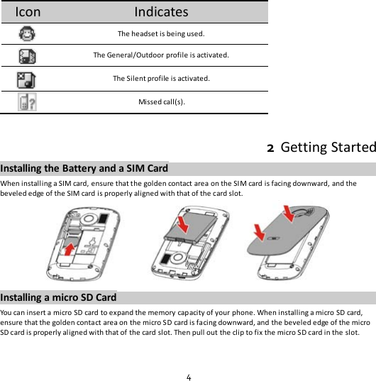 4 Icon Indicates  The headset is being used.  The General/Outdoor profile is activated.  The Silent profile is activated.  Missed call(s).  2  Getting Started Installing the Battery and a SIM Card When installing a SIM card, ensure that the golden contact area on the SIM card is facing downward, and the beveled edge of the SIM card is properly aligned with that of the card slot.  Installing a micro SD Card You can insert a micro SD card to expand the memory capacity of your phone. When installing a micro SD card, ensure that the golden contact area on the micro SD card is facing downward, and the beveled edge of the micro SD card is properly aligned with that of the card slot. Then pull out the clip to fix the micro SD card in the slot. 