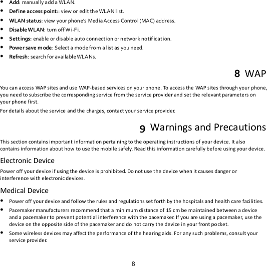 8  Add: manual ly add a WLAN.  Define access point:: view or ed it th e WLAN l ist.   WLAN status: view your phone’s Med ia Access  Contro l ( MAC) address.  Disable WLAN: turn off W i-F i.  Settings: enable or disable auto connect ion or network notif ication.  Power save mode: S elect a mo de fro m a list as you need.  Refresh: search for available WLA Ns8  WAP . You can access WAP sites and use WAP-based services on your phone. To access the WAP sites through your phone,  you need to subscribe the corresponding service from the service provider and set the relevant parameters on your phone first.   For details about the service and the charges, contact your service provider. 9  Warnings and Precautions This section contains important information pertaining to the operating instructions of your device. It also contains information about how to use the mobile safely. Read this information carefully before using your device. Electronic Device Power off your device if using the device is prohibited. Do not use the device when it causes danger or interference with electronic devices. Medical Device  Power off your device and follow the rules and regulations set forth by the hospitals and health care facilities.  Pacemaker manufacturers recommend that a minimum distance of 15 cm be maintained between a device and a pacemaker to prevent potential interference with the pacemaker. If you are using a pacemaker, use the device on the opposite side of the pacemaker and do not carry the device in your front pocket.  Some wireless devices may affect the performance of the hearing aids. For any such problems, consult your service provider. 