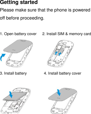 Getting started Please make sure that the phone is powered off before proceeding.  1. Open battery cover    2. Install SIM &amp; memory card              3. Install battery                  4. Install battery cover            