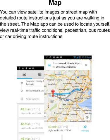 Map You can view satellite images or street map with detailed route instructions just as you are walking in the street. The Map app can be used to locate yourself, view real-time traffic conditions, pedestrian, bus routes or car driving route instructions.    
