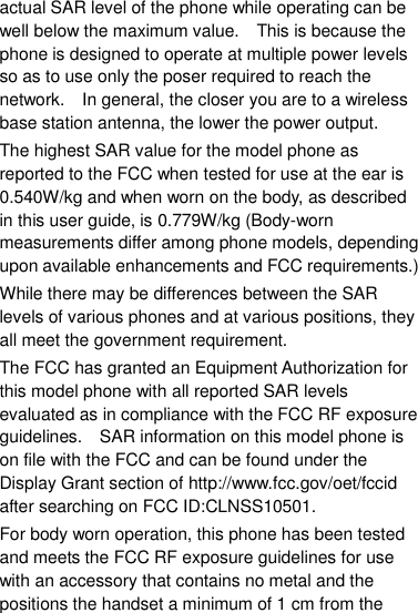 actual SAR level of the phone while operating can be well below the maximum value.    This is because the phone is designed to operate at multiple power levels so as to use only the poser required to reach the network.    In general, the closer you are to a wireless base station antenna, the lower the power output. The highest SAR value for the model phone as reported to the FCC when tested for use at the ear is 0.540W/kg and when worn on the body, as described in this user guide, is 0.779W/kg (Body-worn measurements differ among phone models, depending upon available enhancements and FCC requirements.) While there may be differences between the SAR levels of various phones and at various positions, they all meet the government requirement. The FCC has granted an Equipment Authorization for this model phone with all reported SAR levels evaluated as in compliance with the FCC RF exposure guidelines.    SAR information on this model phone is on file with the FCC and can be found under the Display Grant section of http://www.fcc.gov/oet/fccid after searching on FCC ID:CLNSS10501. For body worn operation, this phone has been tested and meets the FCC RF exposure guidelines for use with an accessory that contains no metal and the positions the handset a minimum of 1 cm from the 