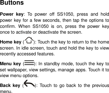 Buttons Power  key:  To  power  off  SS1050,  press  and  hold power key for a few seconds, then tap the options to confirm.  When  SS1050  is  on,  press  the  power  key once to activate or deactivate the screen.   Home key ( ): Touch the key to return to the home screen. In idle screen, touch and hold the key to view recently accessed features. Menu key ( ): In standby mode, touch the key to set wallpaper, view settings, manage apps. Touch it to view menu options. Back key ( ):  Touch to  go back to the  previous menu.       