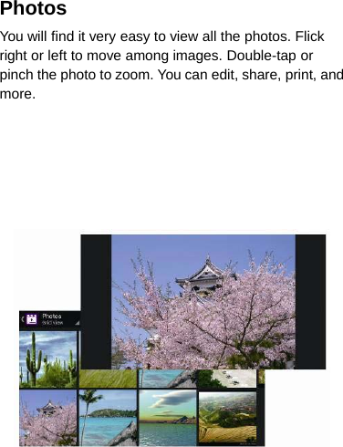 PhotosYou will find it very easy to view all the photos. Flickright or left to move among images. Double-tap orpinch the photo to zoom. You can edit, share, print, andmore.