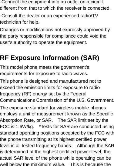 -Connect the equipment into an outlet on a circuitdifferent from that to which the receiver is connected.-Consult the dealer or an experienced radio/TVtechnician for help.Changes or modifications not expressly approved bythe party responsible for compliance could void theuser‘s authority to operate the equipment.RF Exposure Information (SAR)This model phone meets the government’srequirements for exposure to radio waves.This phone is designed and manufactured not toexceed the emission limits for exposure to radiofrequency (RF) energy set by the FederalCommunications Commission of the U.S. Government.The exposure standard for wireless mobile phonesemploys a unit of measurement known as the SpecificAbsorption Rate, or SAR. The SAR limit set by theFCC is 1.6W/kg. *Tests for SAR are conducted usingstandard operating positions accepted by the FCC withthe phone transmitting at its highest certified powerlevel in all tested frequency bands. Although the SARis determined at the highest certified power level, theactual SAR level of the phone while operating can bewell below the maximum value. This is because the